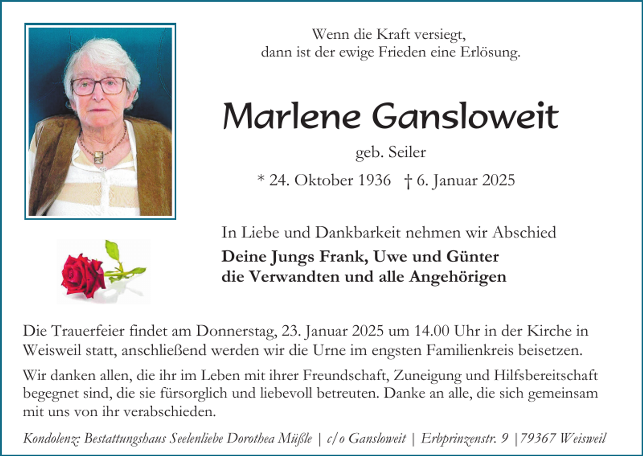 <p>Wenn die Kraft versiegt,<br />dann ist der ewige Frieden eine Erlösung.</p><p>Marlene Gansloweit<br />geb. Seiler<br />* 24. Oktober 1936 † 6. Januar 2025<br />In Liebe und Dankbarkeit nehmen wir Abschied<br />Deine Jungs Frank, Uwe und Günter<br />die Verwandten und alle Angehörigen<br />Die Trauerfeier findet am Donnerstag, 23. Januar 2025 um 14.00 Uhr in der Kirche in<br />Weisweil statt, anschließend werden wir die Urne im engsten Familienkreis beisetzen.<br />Wir danken allen, die ihr im Leben mit ihrer Freundschaft, Zuneigung und Hilfsbereitschaft<br />begegnet sind, die sie fürsorglich und liebevoll betreuten. Danke an alle, die sich gemeinsam<br />mit uns von ihr verabschieden.<br />Kondolenz: Bestattungshaus Seelenliebe Dorothea Müßle | c/o Gansloweit | Erbprinzenstr. 9 |79367 Weisweil</p>