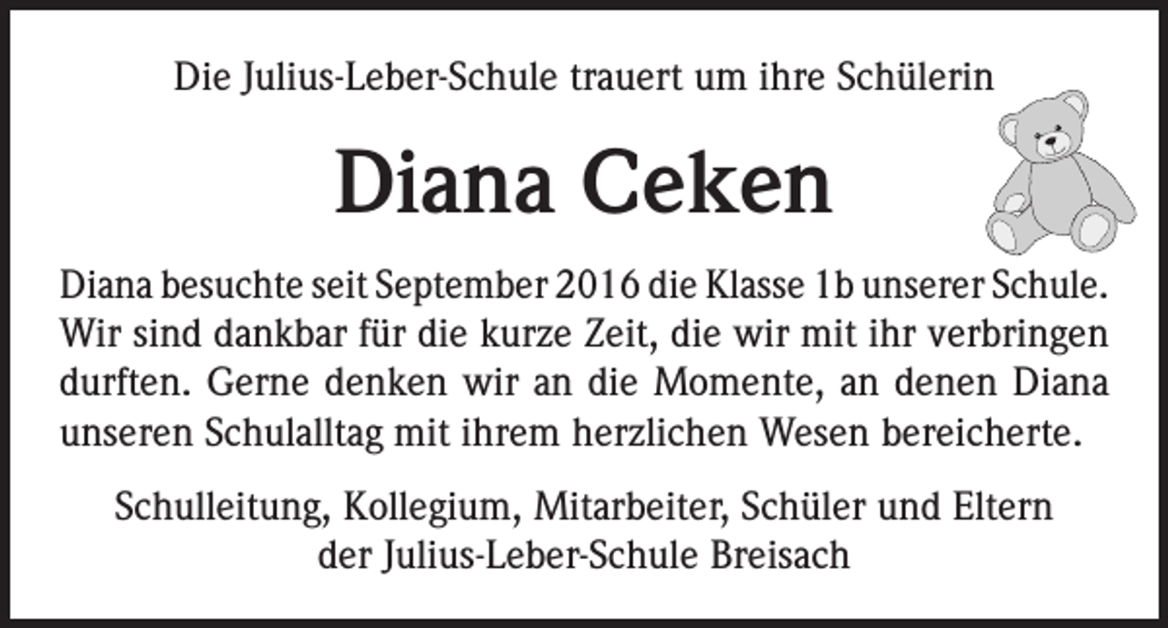 <p>Die Julius-Leber-Schule trauert um ihre Schülerin</p><p>Diana Ceken<br />Diana besuchte seit September 2016 die Klasse 1b unserer Schule.<br />Wir sind dankbar für die kurze Zeit, die wir mit ihr verbringen<br />durften. Gerne denken wir an die Momente, an denen Diana<br />unseren Schulalltag mit ihrem herzlichen Wesen bereicherte.<br />Schulleitung, Kollegium, Mitarbeiter, Schüler und Eltern<br />der Julius-Leber-Schule Breisach</p>