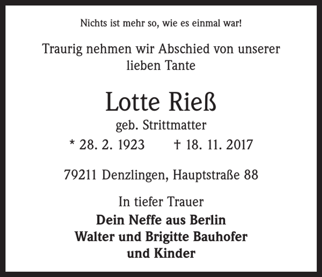 <p>Nichts ist mehr so, wie es einmal war!</p><p>Traurig nehmen wir Abschied von unserer<br />lieben Tante</p><p>Lotte Rieß</p><p>geb. Strittmatter<br />* 28. 2. 1923 † 18. 11. 2019211 Denzlingen, Hauptstraße 88<br />In tiefer Trauer<br />Dein Neffe aus Berlin<br />Walter und Brigitte Bauhofer<br />und Kinder</p>