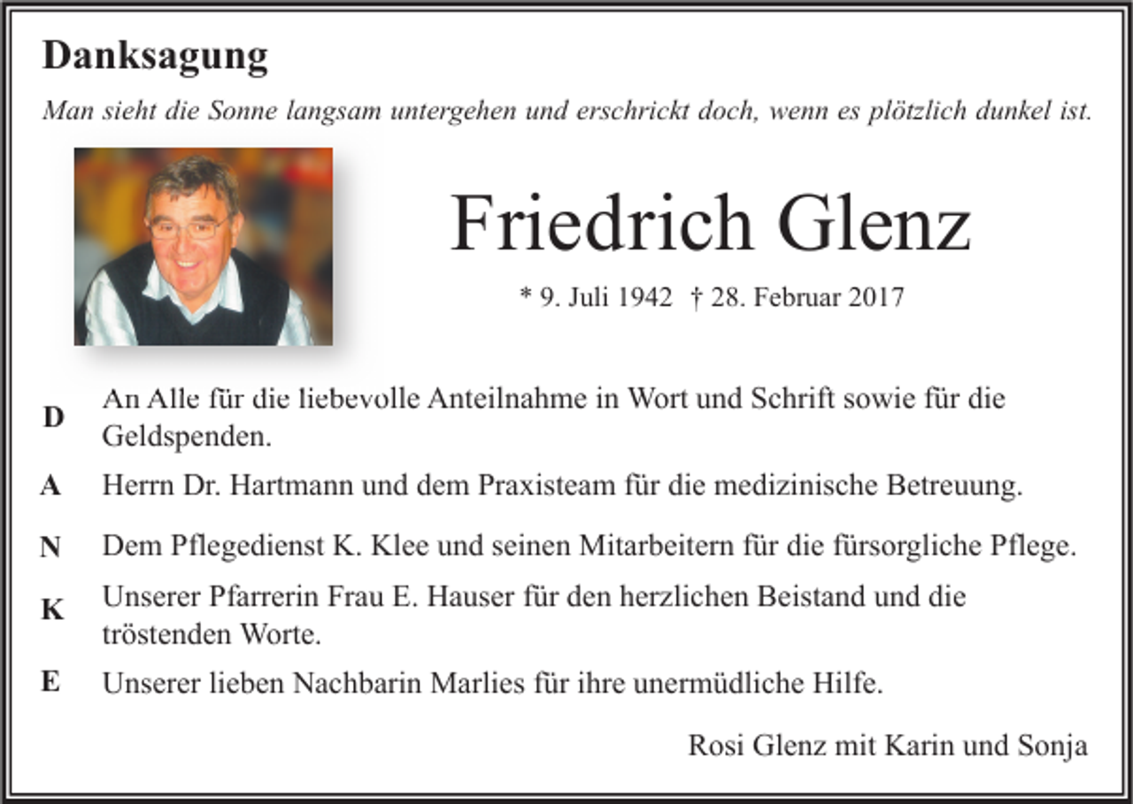 <p>Danksagung<br />Man sieht die Sonne langsam untergehen und erschrickt doch, wenn es plötzlich dunkel ist.</p><p>Friedrich Glenz<br />* 9. Juli 1942 † 28. Februar 2017</p><p>D</p><p>An Alle für die liebevolle Anteilnahme in Wort und Schrift sowie für die<br />Geldspenden.</p><p>A</p><p>Herrn Dr. Hartmann und dem Praxisteam für die medizinische Betreuung.</p><p>N</p><p>Dem Pflegedienst K. Klee und seinen Mitarbeitern für die fürsorgliche Pflege.</p><p>K</p><p>Unserer Pfarrerin Frau E. Hauser für den herzlichen Beistand und die<br />tröstenden Worte.</p><p>E</p><p>Unserer lieben Nachbarin Marlies für ihre unermüdliche Hilfe.<br />Rosi Glenz mit Karin und Sonja</p>