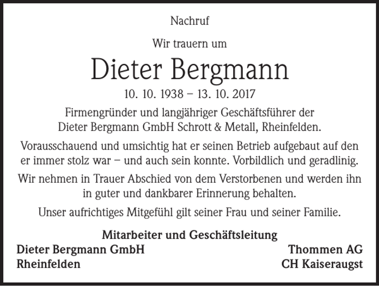 <p>Nachruf<br />Wir trauern um</p><p>Dieter Bergmann</p><p>10. 10. 1938 – 13. 10. 2017<br />Firmengründer und langjähriger Geschäftsführer der<br />Dieter Bergmann GmbH Schrott &amp; Metall, Rheinfelden.<br />Vorausschauend und umsichtig hat er seinen Betrieb aufgebaut auf den<br />er immer stolz war – und auch sein konnte. Vorbildlich und geradlinig.<br />Wir nehmen in Trauer Abschied von dem Verstorbenen und werden ihn<br />in guter und dankbarer Erinnerung behalten.<br />Unser aufrichtiges Mitgefühl gilt seiner Frau und seiner Familie.<br />Mitarbeiter und Geschäftsleitung<br />Dieter Bergmann GmbH<br />Thommen AG<br />Rheinfelden<br />CH Kaiseraugst</p>