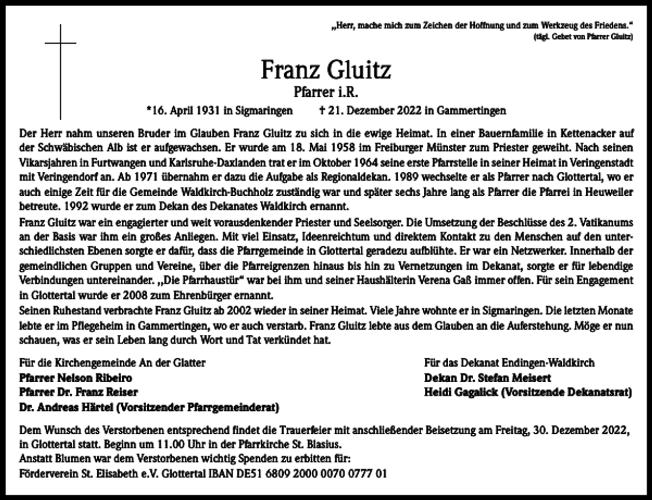 <p>,,Herr, mache mich zum Zeichen der Hoffnung und zum Werkzeug des Friedens.“<br />(tägl. Gebet von Pfarrer Gluitz)</p><p>Franz Gluitz<br />Pfarrer i.R.</p><p>*16. April 1931 in Sigmaringen</p><p>† 21. Dezember 2022 in Gammertingen</p><p>Der Herr nahm unseren Bruder im Glauben Franz Gluitz zu sich in die ewige Heimat. In einer Bauernfamilie in Kettenacker auf<br />der Schwäbischen Alb ist er aufgewachsen. Er wurde am 18. Mai 1958 im Freiburger Münster zum Priester geweiht. Nach seinen<br />Vikarsjahren in Furtwangen und Karlsruhe-Daxlanden trat er im Oktober 1964 seine erste Pfarrstelle in seiner Heimat in Veringenstadt<br />mit Veringendorf an. Ab 1971 übernahm er dazu die Aufgabe als Regionaldekan. 1989 wechselte er als Pfarrer nach Glottertal, wo er<br />auch einige Zeit für die Gemeinde Waldkirch-Buchholz zuständig war und später sechs Jahre lang als Pfarrer die Pfarrei in Heuweiler<br />betreute. 1992 wurde er zum Dekan des Dekanates Waldkirch ernannt.<br />Franz Gluitz war ein engagierter und weit vorausdenkender Priester und Seelsorger. Die Umsetzung der Beschlüsse des 2. Vatikanums<br />an der Basis war ihm ein großes Anliegen. Mit viel Einsatz, Ideenreichtum und direktem Kontakt zu den Menschen auf den unterschiedlichsten Ebenen sorgte er dafür, dass die Pfarrgemeinde in Glottertal geradezu aufblühte. Er war ein Netzwerker. Innerhalb der<br />gemeindlichen Gruppen und Vereine, über die Pfarreigrenzen hinaus bis hin zu Vernetzungen im Dekanat, sorgte er für lebendige<br />Verbindungen untereinander. ,,Die Pfarrhaustür“ war bei ihm und seiner Haushälterin Verena Gaß immer offen. Für sein Engagement<br />in Glottertal wurde er 2008 zum Ehrenbürger ernannt.<br />Seinen Ruhestand verbrachte Franz Gluitz ab 2002 wieder in seiner Heimat. Viele Jahre wohnte er in Sigmaringen. Die letzten Monate<br />lebte er im Pflegeheim in Gammertingen, wo er auch verstarb. Franz Gluitz lebte aus dem Glauben an die Auferstehung. Möge er nun<br />schauen, was er sein Leben lang durch Wort und Tat verkündet hat.<br />Für die Kirchengemeinde An der Glatter<br />Pfarrer Nelson Ribeiro<br />Pfarrer Dr. Franz Reiser<br />Dr. Andreas Härtel (Vorsitzender Pfarrgemeinderat)</p><p>Für das Dekanat Endingen-Waldkirch<br />Dekan Dr. Stefan Meisert<br />Heidi Gagalick (Vorsitzende Dekanatsrat)</p><p>Dem Wunsch des Verstorbenen entsprechend findet die Trauerfeier mit anschließender Beisetzung am Freitag, 30. Dezember 2022,<br />in Glottertal statt. Beginn um 11.00 Uhr in der Pfarrkirche St. Blasius.<br />Anstatt Blumen war dem Verstorbenen wichtig Spenden zu erbitten für:<br />Förderverein St. Elisabeth e.V. Glottertal IBAN DE51 6809 207777 01</p>