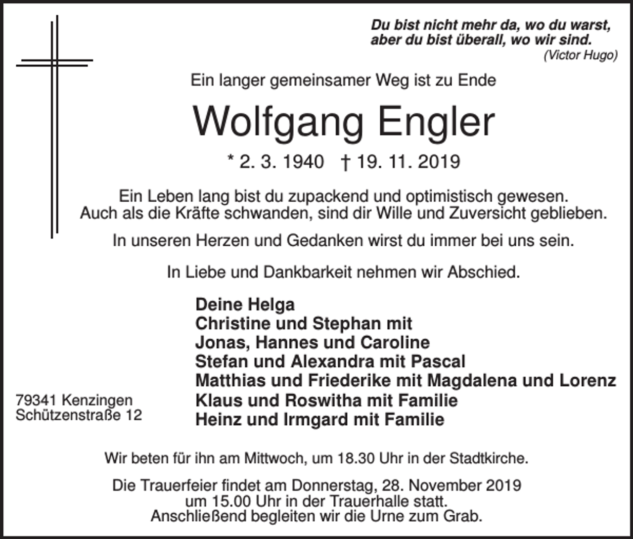 <p>Du bist nicht mehr da, wo du warst,<br />aber du bist überall, wo wir sind.<br />(Victor Hugo)</p><p>Ein langer gemeinsamer Weg ist zu Ende</p><p>Wolfgang Engler<br />* 2. 3. 1940 † 19. 11. 2019<br />Ein Leben lang bist du zupackend und optimistisch gewesen.<br />Auch als die Kräfte schwanden, sind dir Wille und Zuversicht geblieben.<br />In unseren Herzen und Gedanken wirst du immer bei uns sein.<br />In Liebe und Dankbarkeit nehmen wir Abschied.</p><p>79341 Kenzingen<br />Schützenstraße 12</p><p>Deine Helga<br />Christine und Stephan mit<br />Jonas, Hannes und Caroline<br />Stefan und Alexandra mit Pascal<br />Matthias und Friederike mit Magdalena und Lorenz<br />Klaus und Roswitha mit Familie<br />Heinz und Irmgard mit Familie</p><p>Wir beten für ihn am Mittwoch, um 18.30 Uhr in der Stadtkirche.</p><p>Die Trauerfeier findet am Donnerstag, 28. November 2019<br />um 15.00 Uhr in der Trauerhalle statt.<br />Anschließend begleiten wir die Urne zum Grab.</p>