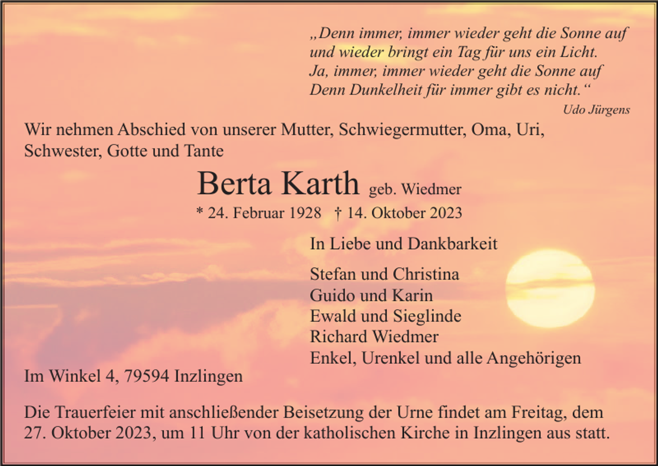 <p>„Denn immer, immer wieder geht die Sonne auf<br />und wieder bringt ein Tag für uns ein Licht.<br />Ja, immer, immer wieder geht die Sonne auf<br />Denn Dunkelheit für immer gibt es nicht.“<br />Udo Jürgens</p><p>Wir nehmen Abschied von unserer Mutter, Schwiegermutter, Oma, Uri,<br />Schwester, Gotte und Tante</p><p>Berta Karth geb. Wiedmer<br />* 24. Februar 1928 † 14. Oktober 2023</p><p>In Liebe und Dankbarkeit<br />Stefan und Christina<br />Guido und Karin<br />Ewald und Sieglinde<br />Richard Wiedmer<br />Enkel, Urenkel und alle Angehörigen<br />Im Winkel 4, 79594 Inzlingen<br />Die Trauerfeier mit anschließender Beisetzung der Urne findet am Freitag, dem<br />27. Oktober 2023, um 11 Uhr von der katholischen Kirche in Inzlingen aus statt.</p>