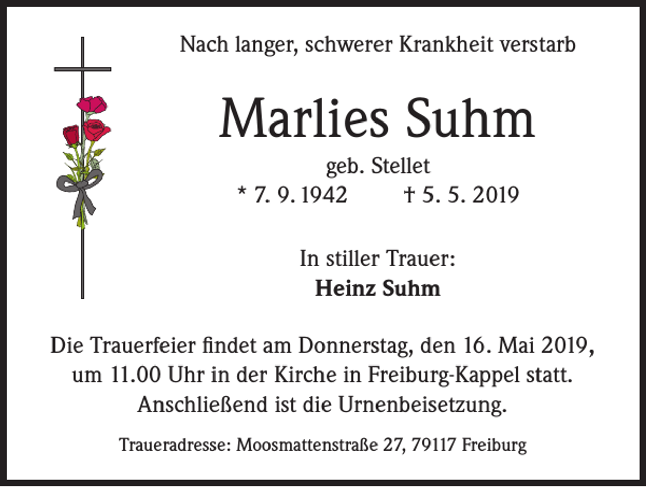 <p>Nach langer, schwerer Krankheit verstarb</p><p>Marlies Suhm<br />geb. Stellet<br />* 7. 9. 1942<br />† 5. 5. 2019<br />In stiller Trauer:<br />Heinz Suhm<br />Die Trauerfeier findet am Donnerstag, den 16. Mai 2019,<br />um 11.00 Uhr in der Kirche in Freiburg-Kappel statt.<br />Anschließend ist die Urnenbeisetzung.<br />Traueradresse: Moosmattenstraße 27, 79117 Freiburg</p>