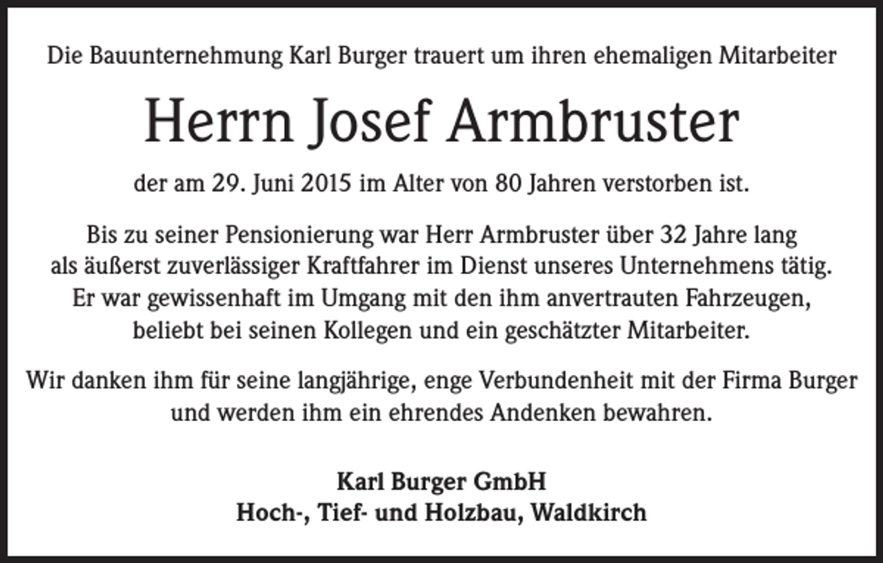 <p>Die Bauunternehmung Karl Burger trauert um ihren ehemaligen Mitarbeiter</p><p>Herrn Josef Armbruster<br />der am 29. Juni 2015 im Alter von 80 Jahren verstorben ist.<br />Bis zu seiner Pensionierung war Herr Armbruster über 32 Jahre lang<br />als äußerst zuverlässiger Kraftfahrer im Dienst unseres Unternehmens tätig.<br />Er war gewissenhaft im Umgang mit den ihm anvertrauten Fahrzeugen,<br />beliebt bei seinen Kollegen und ein geschätzter Mitarbeiter.<br />Wir danken ihm für seine langjährige, enge Verbundenheit mit der Firma Burger<br />und werden ihm ein ehrendes Andenken bewahren.<br />Karl Burger GmbH<br />Hoch-, Tief- und Holzbau, Waldkirch</p>