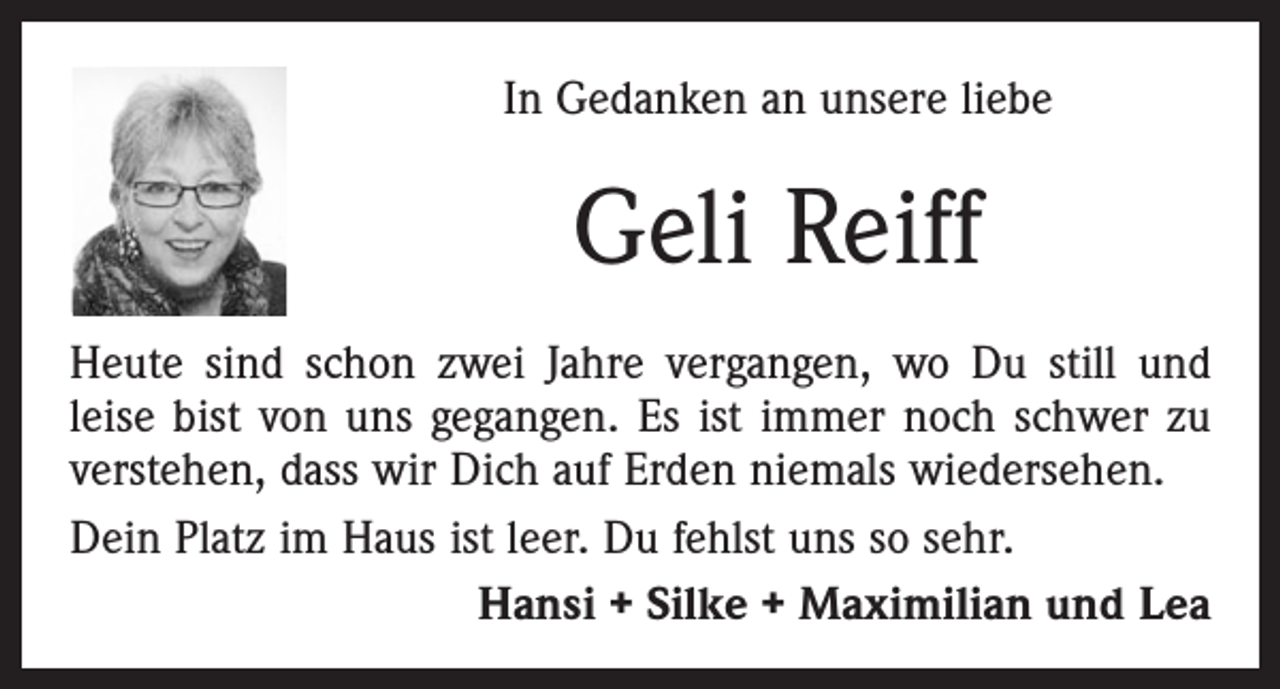 <p>In Gedanken an unsere liebe</p><p>Geli Reiff<br />Heute sind schon zwei Jahre vergangen, wo Du still und<br />leise bist von uns gegangen. Es ist immer noch schwer zu<br />verstehen, dass wir Dich auf Erden niemals wiedersehen.<br />Dein Platz im Haus ist leer. Du fehlst uns so sehr.<br />Hansi + Silke + Maximilian und Lea</p>