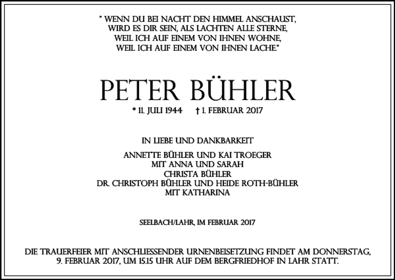 <p>" Wenn du bei Nacht den Himmel anschaust,<br />wird es dir sein, als lachten alle Sterne,<br />weil ich auf einem von ihnen wohne,<br />weil ich auf einem von ihnen lache."</p><p>Peter Bühler<br />* 11. Juli 1944</p><p>† 1. Februar 2017</p><p>In Liebe und Dankbarkeit<br />Annette Bühler und Kai Troeger<br />mit Anna und Sarah<br />Christa Bühler<br />Dr. Christoph Bühler und Heide Roth-Bühler<br />mit Katharina</p><p>Seelbach/Lahr, im Februar 2017</p><p>Die Trauerfeier mit anschließender Urnenbeisetzung findet am Donnerstag,<br />9. Februar 2017, um 15.15 Uhr auf dem Bergfriedhof in Lahr statt.</p>