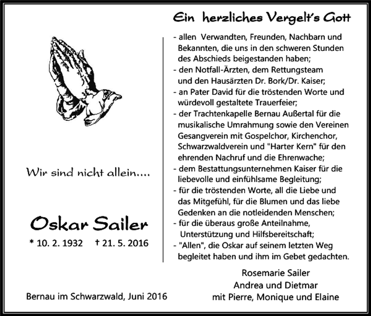 <p>Ein herzliches Vergelt´s Gott</p><p>Wir sind nicht allein....</p><p>Oskar Sailer<br />* 10. 2. 1932</p><p>† 21. 5. 2016</p><p>Bernau im Schwarzwald, Juni 2016</p><p>- allen Verwandten, Freunden, Nachbarn und<br />Bekannten, die uns in den schweren Stunden<br />des Abschieds beigestanden haben;<br />- den Notfall-Ärzten, dem Rettungsteam<br />und den Hausärzten Dr. Bork/Dr. Kaiser;<br />- an Pater David für die tröstenden Worte und<br />würdevoll gestaltete Trauerfeier;<br />- der Trachtenkapelle Bernau Außertal für die<br />musikalische Umrahmung sowie den Vereinen<br />Gesangverein mit Gospelchor, Kirchenchor,<br />Schwarzwaldverein und "Harter Kern" für den<br />ehrenden Nachruf und die Ehrenwache;<br />- dem Bestattungsunternehmen Kaiser für die<br />liebevolle und einfühlsame Begleitung;<br />- für die tröstenden Worte, all die Liebe und<br />das Mitgefühl, für die Blumen und das liebe<br />Gedenken an die notleidenden Menschen;<br />- für die überaus große Anteilnahme,<br />Unterstützung und Hilfsbereitschaft;<br />- "Allen", die Oskar auf seinem letzten Weg<br />begleitet haben und ihm im Gebet gedachten.</p><p>Rosemarie Sailer<br />Andrea und Dietmar<br />mit Pierre, Monique und Elaine</p>