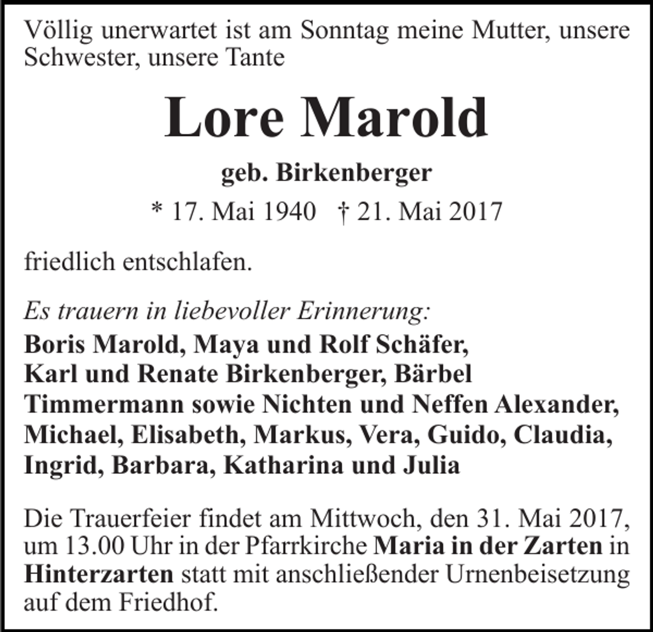 <p>istaam<br />VVöllig<br />ölli g uunerwartet<br />n er w art et ist<br />m Sonntag<br />S o n nt a g meine<br />m ei n e Mutter,<br />M utt er, uunsere<br />ns er e<br />SSchwester,<br />c h w est er, uunsere<br />ns er e Tante<br />Ta nt e</p><p>LLore<br />o r e Marold<br />M a r ol d</p><p>ggeb.<br />e b. Birkenberger<br />Bi r k e n b e r g e r<br />** 117.<br />7. Mai<br />M ai 11940<br />9 4 0 †† 221.<br />1. Mai<br />M a i<br />friedlich<br />fri<br />e dli c h entschlafen.<br />e nts c hl af e n.<br />Estrtrauern<br />Erinnerung:<br />Es<br />a u er n i in<br />n liliebevoller<br />e b e v oll er Eri<br />n n er u n g:<br />BBoris<br />o ris Marold,<br />M a r ol d, Maya<br />M a y a uund<br />n d Rolf<br />R olf SSchäfer,<br />c h äf e r,<br />KKarl<br />a rl uund<br />n d RRenate<br />e n at e BiBirkenberger,<br />r k e n b e r g e r, Bärbel<br />B ä r b el<br />Timmermann<br />Ti<br />m m e r m a n n ssowie<br />o wi e Nichten<br />Ni c ht e n uund<br />n d Neffen<br />N eff e n Alexander,<br />Al e x a n d e r,<br />Mi c h a el, Elis<br />a b et h, MMarkus,<br />a r k us, Vera,<br />Ve r a, Guido,<br />G ui d o, Claudia,<br />Cl a u d i a,<br />Michael,<br />Elisabeth,<br />Ingrid,<br />I n g ri d, Barbara,<br />B a r b a r a, Katharina<br />K at h a ri n a und<br />u n d Julia<br />J uli a<br />Die<br />Di<br />e TrTrauerfeier<br />a u erf ei er fifindet<br />n d et aam<br />m Mittwoch,<br />Mitt w o c h, den<br />d e n 31.<br />3 1. Mai<br />M ai 2017,<br />20 1 7,<br />u m 113.00<br />3. Uhr<br />U hr iin<br />n dder<br />er Pfarrkirche<br />Pf arr kir c h e Maria<br />M a ri a i nind der<br />e r ZZarten<br />a rt e n iinn<br />um<br />Hi nt e r z a rt e n statt<br />st att mit<br />mit anschließender<br />a ns c hli e ß e n d er Urnenbeisetzung<br />U r n e n b eis et z u n g<br />Hinterzarten<br />a uf dem<br />d e m Friedhof.<br />Fri e d h of.<br />auf</p>