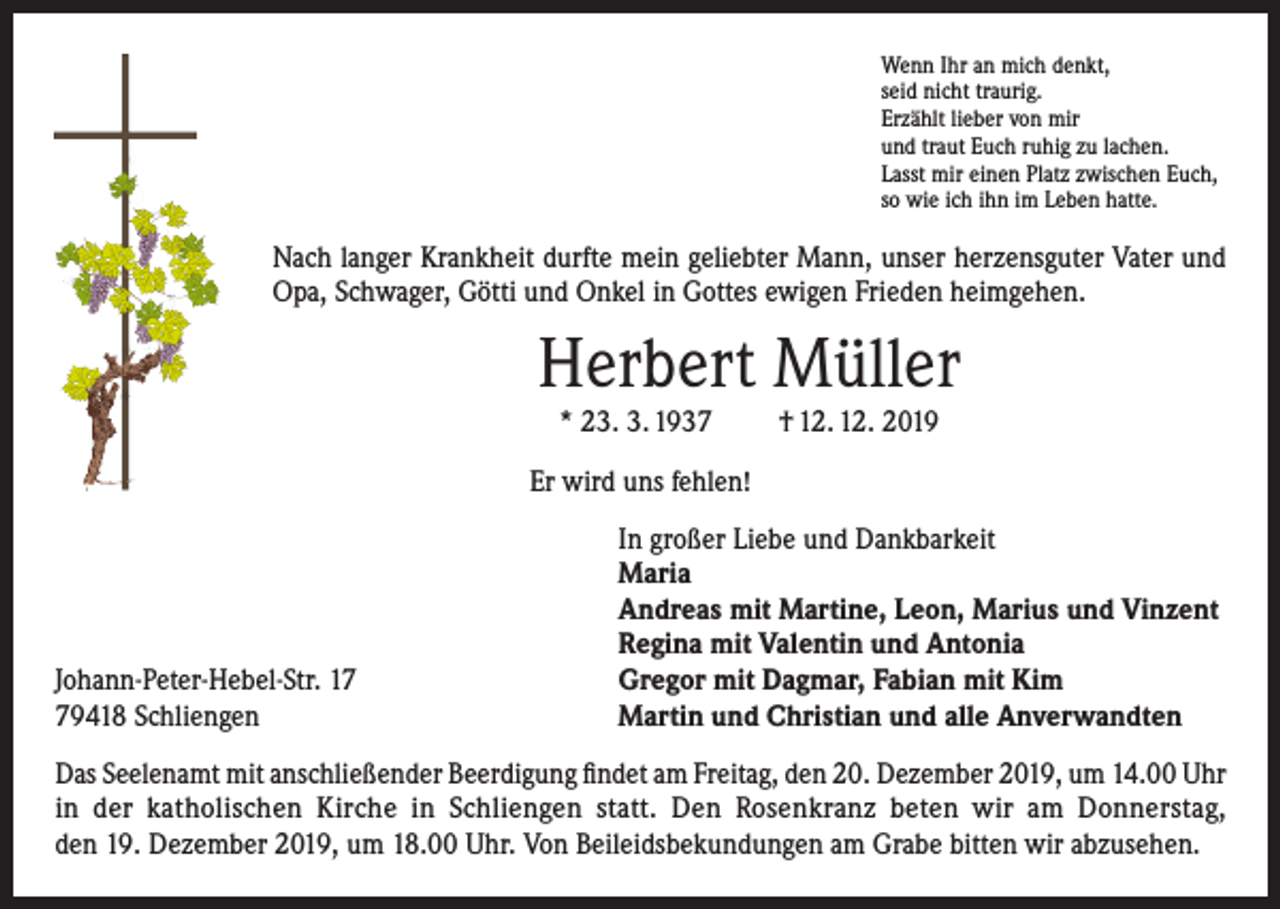 <p>Wenn Ihr an mich denkt,<br />seid nicht traurig.<br />Erzählt lieber von mir<br />und traut Euch ruhig zu lachen.<br />Lasst mir einen Platz zwischen Euch,<br />so wie ich ihn im Leben hatte.</p><p>Nach langer Krankheit durfte mein geliebter Mann, unser herzensguter Vater und<br />Opa, Schwager, Götti und Onkel in Gottes ewigen Frieden heimgehen.</p><p>Herbert Müller<br />* 23. 3. 1937</p><p>† 12. 12. 2019</p><p>Er wird uns fehlen!</p><p>Johann-Peter-Hebel-Str. 19418 Schliengen</p><p>In großer Liebe und Dankbarkeit<br />Maria<br />Andreas mit Martine, Leon, Marius und Vinzent<br />Regina mit Valentin und Antonia<br />Gregor mit Dagmar, Fabian mit Kim<br />Martin und Christian und alle Anverwandten</p><p>Das Seelenamt mit anschließender Beerdigung findet am Freitag, den 20. Dezember 2019, um 14.00 Uhr<br />in der katholischen Kirche in Schliengen statt. Den Rosenkranz beten wir am Donnerstag,<br />den 19. Dezember 2019, um 18.00 Uhr. Von Beileidsbekundungen am Grabe bitten wir abzusehen.</p>