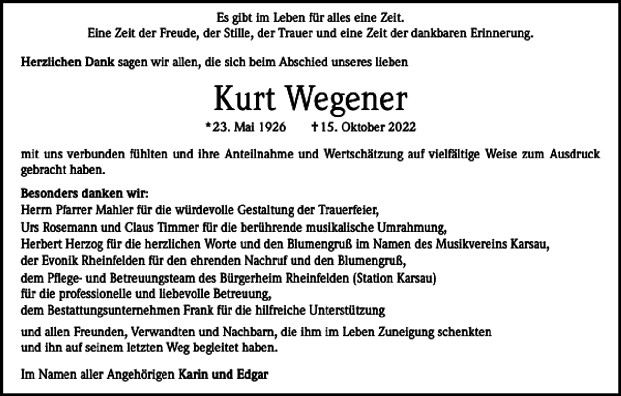 <p>Es gibt im Leben für alles eine Zeit.<br />Eine Zeit der Freude, der Stille, der Trauer und eine Zeit der dankbaren Erinnerung.<br />Herzlichen Dank sagen wir allen, die sich beim Abschied unseres lieben</p><p>Kurt Wegener<br />* 23. Mai 1926 † 15. Oktober 2022<br />mit uns verbunden fühlten und ihre Anteilnahme und Wertschätzung auf vielfältige Weise zum Ausdruck<br />gebracht haben.<br />Besonders danken wir:<br />Herrn Pfarrer Mahler für die würdevolle Gestaltung der Trauerfeier,<br />Urs Rosemann und Claus Timmer für die berührende musikalische Umrahmung,<br />Herbert Herzog für die herzlichen Worte und den Blumengruß im Namen des Musikvereins Karsau,<br />der Evonik Rheinfelden für den ehrenden Nachruf und den Blumengruß,<br />dem Pflege- und Betreuungsteam des Bürgerheim Rheinfelden (Station Karsau)<br />für die professionelle und liebevolle Betreuung,<br />dem Bestattungsunternehmen Frank für die hilfreiche Unterstützung<br />und allen Freunden, Verwandten und Nachbarn, die ihm im Leben Zuneigung schenkten<br />und ihn auf seinem letzten Weg begleitet haben.<br />Im Namen aller Angehörigen Karin und Edgar</p>