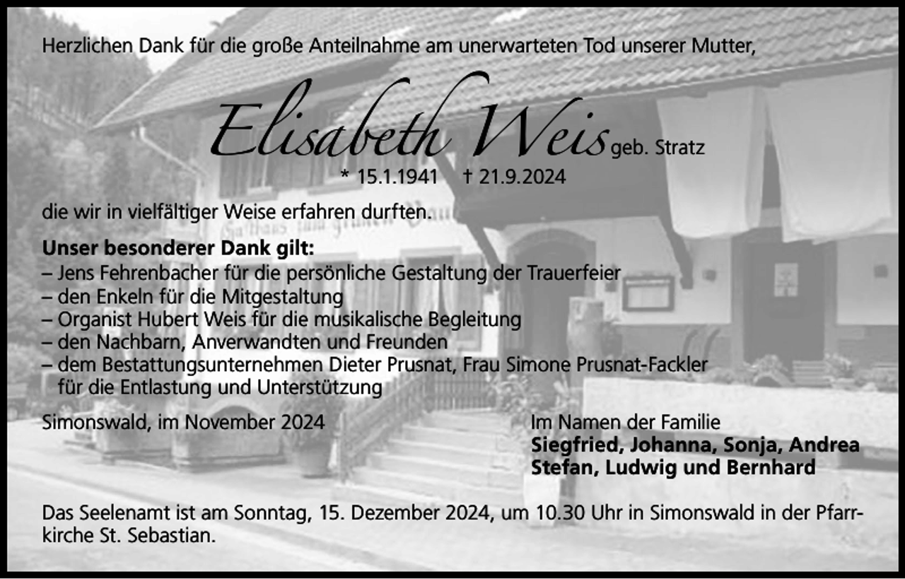 <p>Elisabeth Weis</p><p>Herzlichen Dank für die große Anteilnahme am unerwarteten Tod unserer Mutter,</p><p>* 15.1.1941</p><p>geb. Stratz</p><p>† 21.9.2024</p><p>die wir in vielfältiger Weise erfahren durften.</p><p>Unser besonderer Dank gilt:<br />– Jens Fehrenbacher für die persönliche Gestaltung der Trauerfeier<br />– den Enkeln für die Mitgestaltung<br />– Organist Hubert Weis für die musikalische Begleitung<br />– den Nachbarn, Anverwandten und Freunden<br />–d<br />em Bestattungsunternehmen Dieter Prusnat, Frau Simone Prusnat-Fackler<br />für die Entlastung und Unterstützung<br />Simonswald, im November 2024</p><p>Im Namen der Familie<br />Siegfried, Johanna, Sonja, Andrea<br />Stefan, Ludwig und Bernhard</p><p>Das Seelenamt ist am Sonntag, 15. Dezember 2024, um 10.30 Uhr in Simonswald in der Pfarrkirche St. Sebastian.</p>