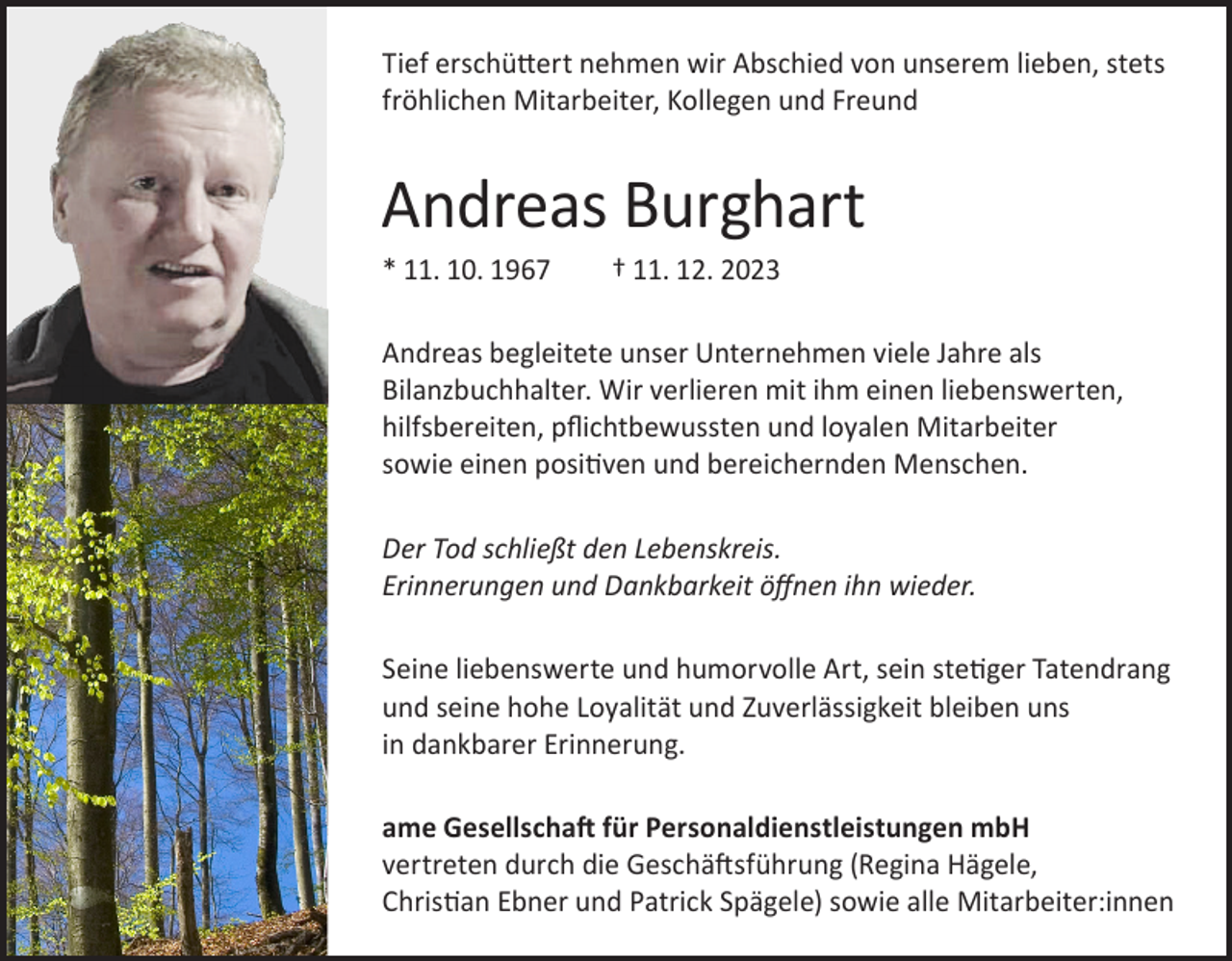 <p>Tief erschüttert nehmen wir Abschied von unserem lieben, stets<br />fröhlichen Mitarbeiter, Kollegen und Freund</p><p>Andreas Burghart<br />* 11. 10. 1967</p><p>† 11. 12. 2023</p><p>Andreas begleitete unser Unternehmen viele Jahre als<br />Bilanzbuchhalter. Wir verlieren mit ihm einen liebenswerten,<br />hilfsbereiten, pflichtbewussten und loyalen Mitarbeiter<br />sowie einen positiven und bereichernden Menschen.<br />Der Tod schließt den Lebenskreis.<br />Erinnerungen und Dankbarkeit öffnen ihn wieder.<br />Seine liebenswerte und humorvolle Art, sein stetiger Tatendrang<br />und seine hohe Loyalität und Zuverlässigkeit bleiben uns<br />in dankbarer Erinnerung.<br />ame Gesellschaft für Personaldienstleistungen mbH<br />vertreten durch die Geschäftsführung (Regina Hägele,<br />Christian Ebner und Patrick Spägele) sowie alle Mitarbeiter:innen</p>