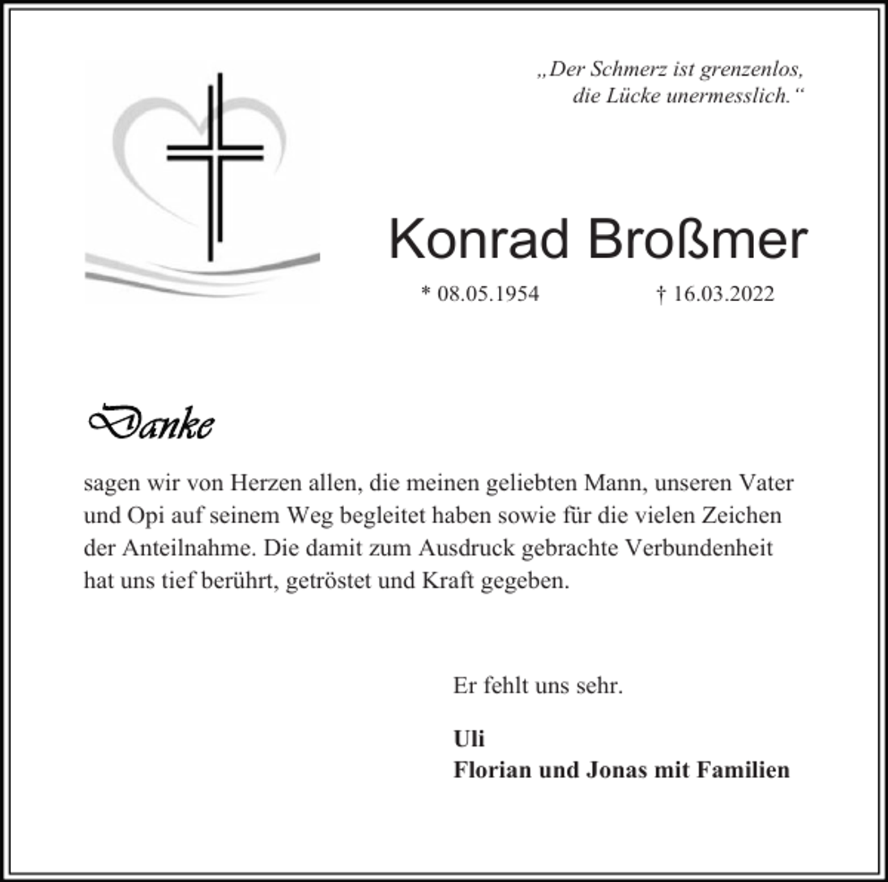 <p>„Der Schmerz ist grenzenlos,<br />die Lücke unermesslich.“</p><p>Konrad Broßmer<br />* 08.05.1954</p><p>† 16.03.2022</p><p>sagen wir von Herzen allen, die meinen geliebten Mann, unseren Vater<br />und Opi auf seinem Weg begleitet haben sowie für die vielen Zeichen<br />der Anteilnahme. Die damit zum Ausdruck gebrachte Verbundenheit<br />hat uns tief berührt, getröstet und Kraft gegeben.</p><p>Er fehlt uns sehr.<br />Uli<br />Florian und Jonas mit Familien</p>