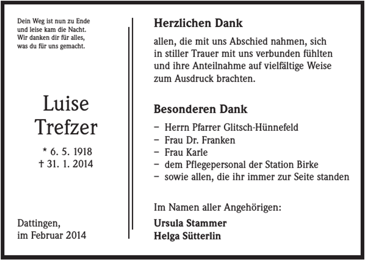 <p>Dein Weg ist nun zu Ende<br />und leise kam die Nacht.<br />Wir danken dir für alles,<br />was du für uns gemacht.</p><p>Luise<br />Trefzer<br />* 6. 5. 1918<br />† 31. 1. 2014</p><p>Dattingen,<br />im Februar 2014</p><p>Herzlichen Dank<br />allen, die mit uns Abschied nahmen, sich<br />in stiller Trauer mit uns verbunden fühlten<br />und ihre Anteilnahme auf vielfältige Weise<br />zum Ausdruck brachten.</p><p>Besonderen Dank<br />–<br />–<br />–<br />–<br />–</p><p>Herrn Pfarrer Glitsch-Hünnefeld<br />Frau Dr. Franken<br />Frau Karle<br />dem Pflegepersonal der Station Birke<br />sowie allen, die ihr immer zur Seite standen</p><p>Im Namen aller Angehörigen:<br />Ursula Stammer<br />Helga Sütterlin</p>