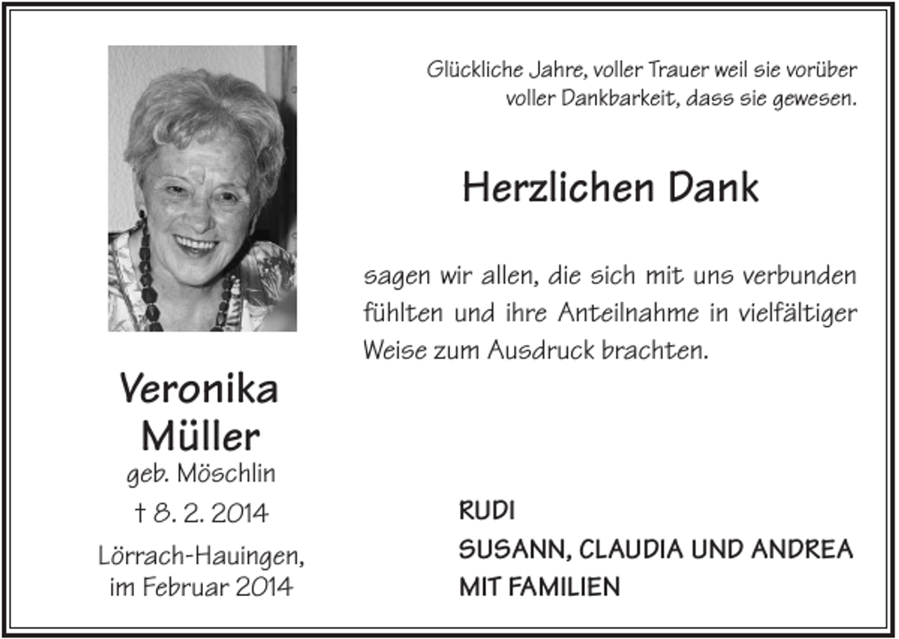 <p>Glückliche Jahre, voller Trauer weil sie vorüber<br />voller Dankbarkeit, dass sie gewesen.</p><p>Herzlichen Dank<br />sagen wir allen, die sich mit uns verbunden<br />fühlten und ihre Anteilnahme in vielfältiger<br />Weise zum Ausdruck brachten.</p><p>Veronika<br />Müller</p><p>geb. Möschlin<br />† 8. 2. 2014<br />Lörrach-Hauingen,<br />im Februar 2014</p><p>RUDI<br />SUSANN, CLAUDIA UND ANDREA<br />MIT FAMILIEN</p>