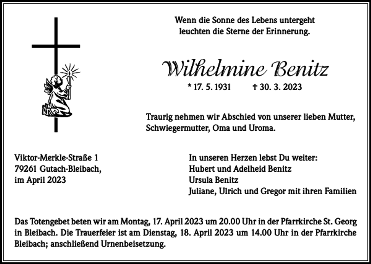 <p>Wenn die Sonne des Lebens untergeht<br />leuchten die Sterne der Erinnerung.</p><p>Wilhelmine Benitz<br />* 17. 5. 1931</p><p>† 30. 3. 2023</p><p>Traurig nehmen wir Abschied von unserer lieben Mutter,<br />Schwiegermutter, Oma und Uroma.<br />Viktor-Merkle-Straße 1<br />In unseren Herzen lebst Du weiter:<br />79261 Gutach-Bleibach,<br />Hubert und Adelheid Benitz<br />im April 2023 Ursula Benitz<br />Juliane, Ulrich und Gregor mit ihren Familien<br />Das Totengebet beten wir am Montag, 17. April 2023 um 20.00 Uhr in der Pfarrkirche St. Georg<br />in Bleibach. Die Trauerfeier ist am Dienstag, 18. April 2023 um 14.00 Uhr in der Pfarrkirche<br />Bleibach; anschließend Urnenbeisetzung.</p>