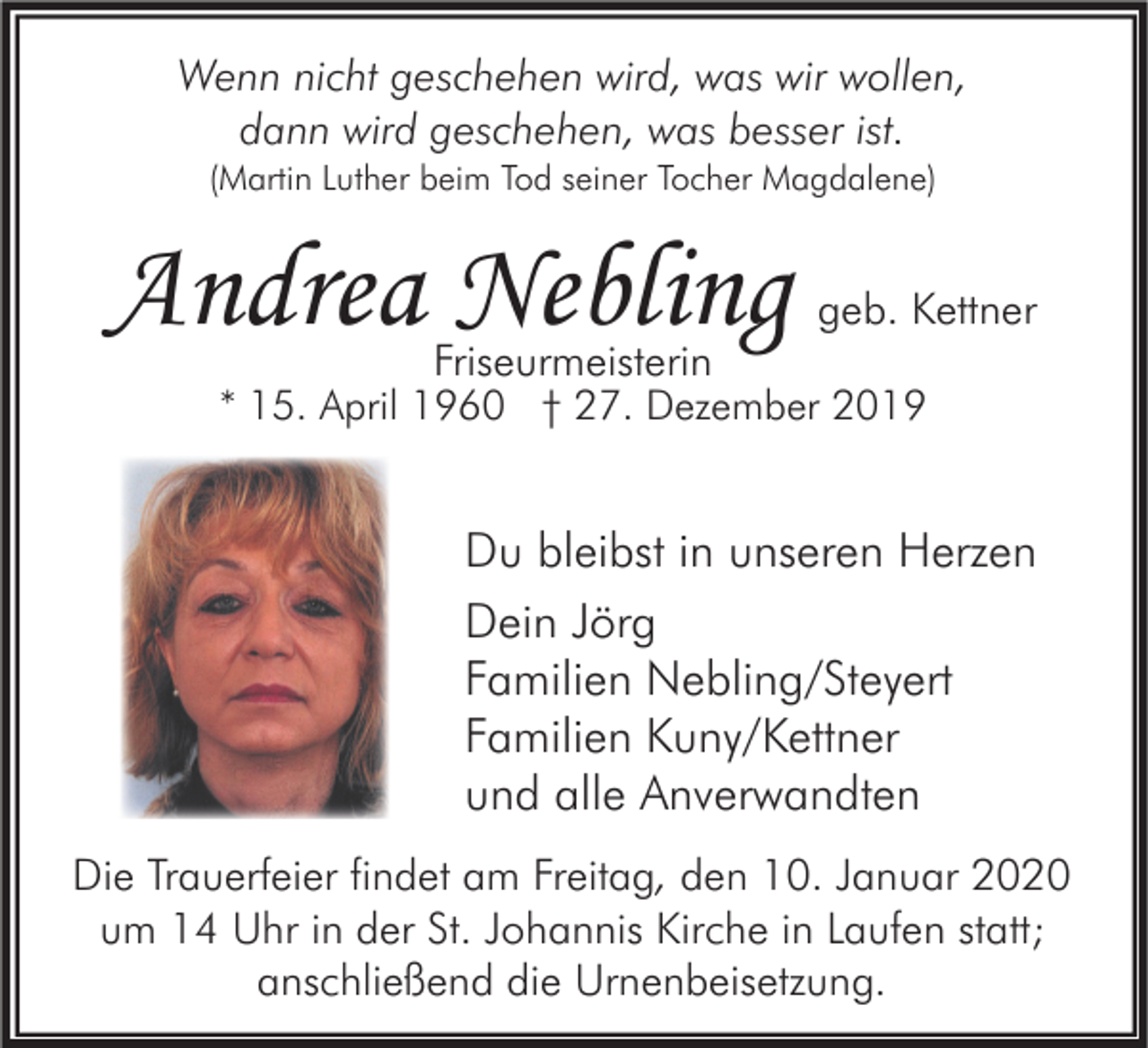 <p>Wenn nicht geschehen wird, was wir wollen,<br />dann wird geschehen, was besser ist.<br />(Martin Luther beim Tod seiner Tocher Magdalene)</p><p>Andrea Nebling</p><p>geb. Kettner</p><p>Friseurmeisterin</p><p>* 15. April 1960 † 27. Dezember 2019</p><p>Du bleibst in unseren Herzen<br />Dein Jörg<br />Familien Nebling/Steyert<br />Familien Kuny/Kettner<br />und alle Anverwandten<br />Die Trauerfeier findet am Freitag, den 10. Januar 2020<br />um 14 Uhr in der St. Johannis Kirche in Laufen statt;<br />anschließend die Urnenbeisetzung.</p>