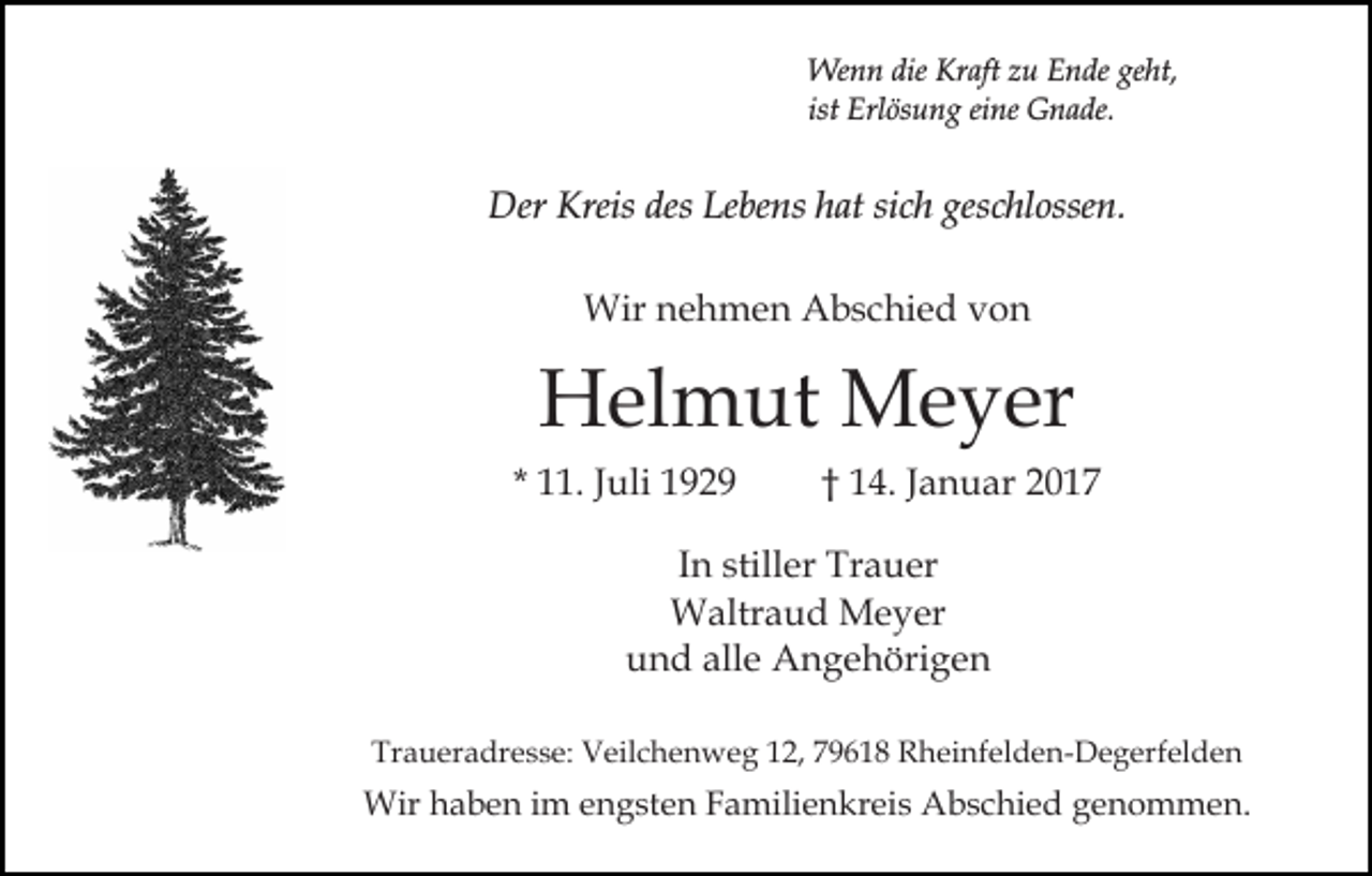 <p>Wenn die Kraft zu Ende geht,<br />ist Erlösung eine Gnade.</p><p>Der Kreis des Lebens hat sich geschlossen.<br />Wir nehmen Abschied von</p><p>Helmut Meyer<br />* 11. Juli 1929</p><p>† 14. Januar 2017</p><p>In stiller Trauer<br />Waltraud Meyer<br />und alle Angehörigen<br />Traueradresse: Veilchenweg 12, 79618 Rheinfelden-Degerfelden</p><p>Wir haben im engsten Familienkreis Abschied genommen.</p>