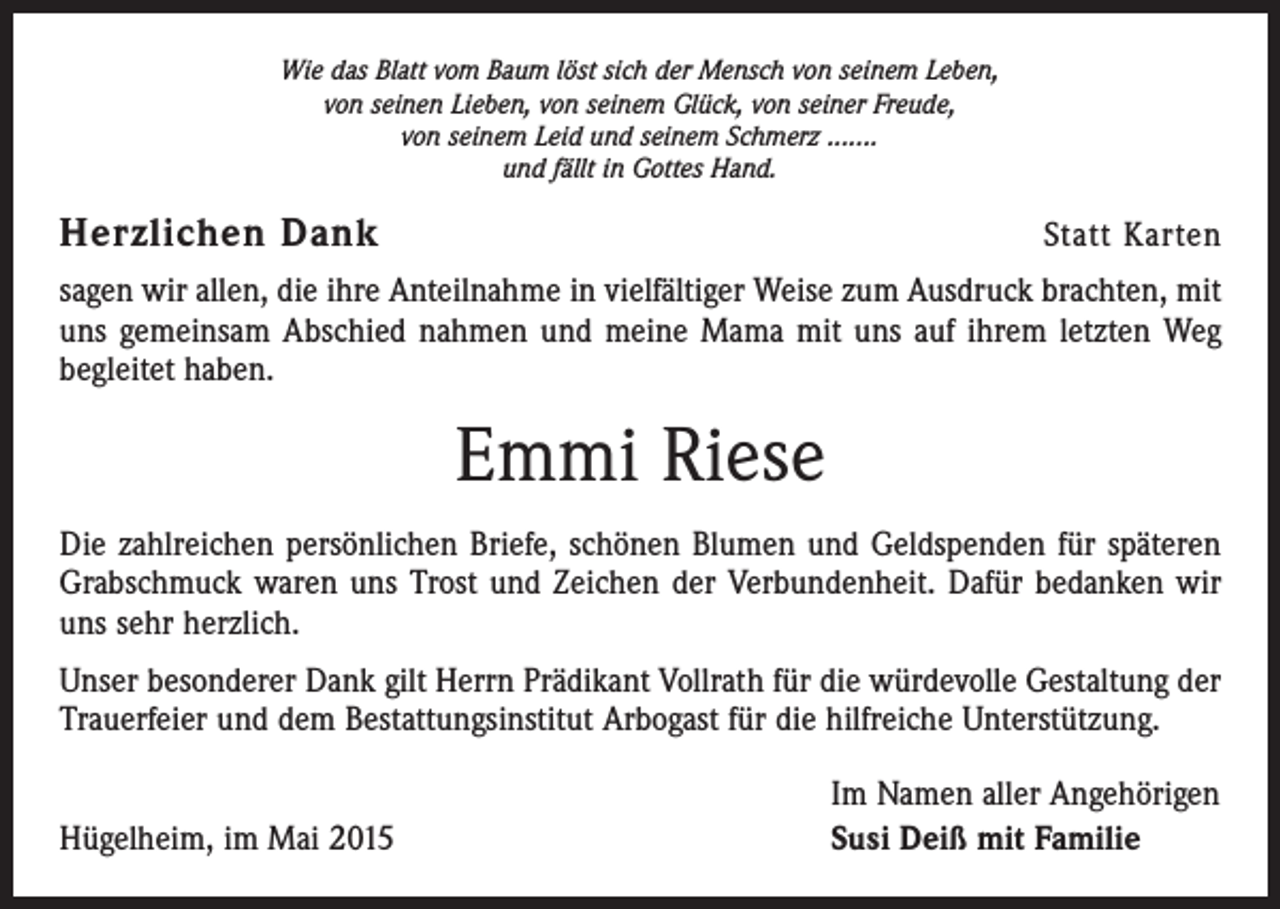 <p>Wie das Blatt vom Baum löst sich der Mensch von seinem Leben,<br />von seinen Lieben, von seinem Glück, von seiner Freude,<br />von seinem Leid und seinem Schmerz .......<br />und fällt in Gottes Hand.</p><p>Herzlichen Dank</p><p>Statt Karten</p><p>sagen wir allen, die ihre Anteilnahme in vielfältiger Weise zum Ausdruck brachten, mit<br />uns gemeinsam Abschied nahmen und meine Mama mit uns auf ihrem letzten Weg<br />begleitet haben.</p><p>Emmi Riese<br />Die zahlreichen persönlichen Briefe, schönen Blumen und Geldspenden für späteren<br />Grabschmuck waren uns Trost und Zeichen der Verbundenheit. Dafür bedanken wir<br />uns sehr herzlich.<br />Unser besonderer Dank gilt Herrn Prädikant Vollrath für die würdevolle Gestaltung der<br />Trauerfeier und dem Bestattungsinstitut Arbogast für die hilfreiche Unterstützung.</p><p>Hügelheim, im Mai 2015</p><p>Im Namen aller Angehörigen<br />Susi Deiß mit Familie</p>
