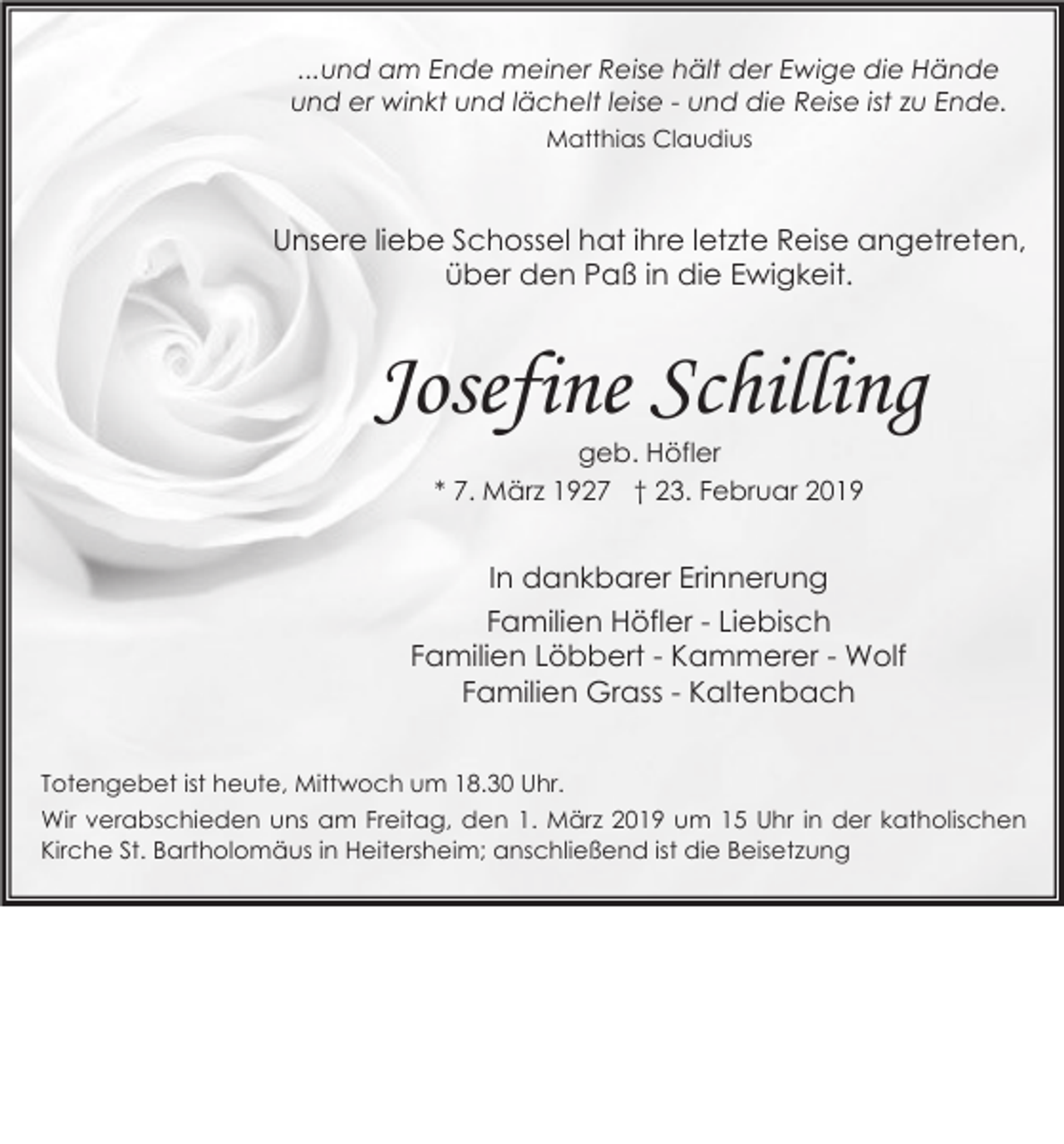 <p>...und am Ende meiner Reise hält der Ewige die Hände<br />und er winkt und lächelt leise - und die Reise ist zu Ende.<br />Matthias Claudius</p><p>Unsere liebe Schossel hat ihre letzte Reise angetreten,<br />über den Paß in die Ewigkeit.</p><p>Josefine Schilling<br />geb. Höfler<br />* 7. März 1927 † 23. Februar 2019</p><p>In dankbarer Erinnerung<br />Familien Höfler - Liebisch<br />Familien Löbbert - Kammerer - Wolf<br />Familien Grass - Kaltenbach<br />Totengebet ist heute, Mittwoch um 18.30 Uhr.<br />Wir verabschieden uns am Freitag, den 1. März 2019 um 15 Uhr in der katholischen<br />Kirche St. Bartholomäus in Heitersheim; anschließend ist die Beisetzung</p>