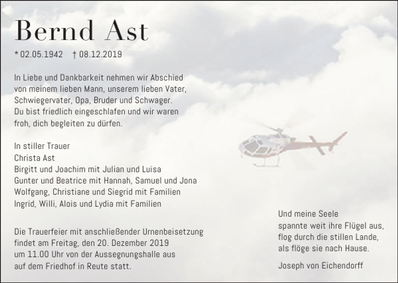 <p>Bernd Ast<br />* 02.05.1942</p><p>† 08.12.2019</p><p>In Liebe und Dankbarkeit nehmen wir Abschied<br />von meinem lieben Mann, unserem lieben Vater,<br />Schwiegervater, Opa, Bruder und Schwager.<br />Du bist friedlich eingeschlafen und wir waren<br />froh, dich begleiten zu dürfen.<br />In stiller Trauer<br />Christa Ast<br />Birgitt und Joachim mit Julian und Luisa<br />Gunter und Beatrice mit Hannah, Samuel und Jona<br />Wolfgang, Christiane und Siegrid mit Familien<br />Ingrid, Willi, Alois und Lydia mit Familien<br />Die Trauerfeier mit anschließender Urnenbeisetzung<br />findet am Freitag, den 20. Dezember 2019<br />um 11.00 Uhr von der Aussegnungshalle aus<br />auf dem Friedhof in Reute statt.</p><p>Und meine Seele<br />spannte weit ihre Flügel aus,<br />flog durch die stillen Lande,<br />als flöge sie nach Hause.<br />Joseph von Eichendorff</p>