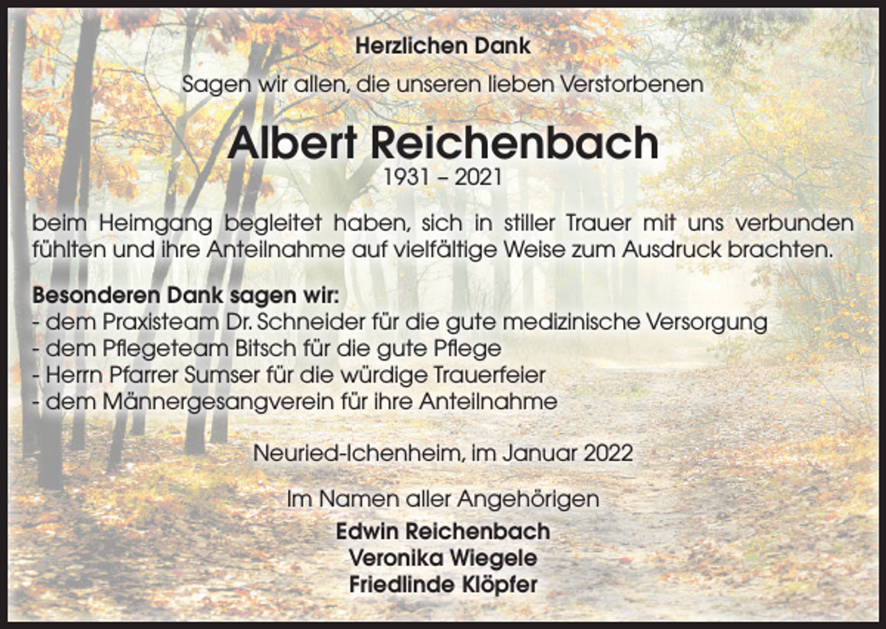 <p>Herzlichen Dank<br />Sagen wir allen, die unseren lieben Verstorbenen</p><p>Albert Reichenbach<br />1931 – 2021</p><p>beim Heimgang begleitet haben, sich in stiller Trauer mit uns verbunden<br />fühlten und ihre Anteilnahme auf vielfältige Weise zum Ausdruck brachten.<br />Besonderen Dank sagen wir:<br />- dem Praxisteam Dr. Schneider für die gute medizinische Versorgung<br />- dem Pﬂegeteam Bitsch für die gute Pﬂege<br />- Herrn Pfarrer Sumser für die würdige Trauerfeier<br />- dem Männergesangverein für ihre Anteilnahme<br />Neuried-Ichenheim, im Januar 2022<br />Im Namen aller Angehörigen<br />Edwin Reichenbach<br />Veronika Wiegele<br />Friedlinde Klöpfer</p>
