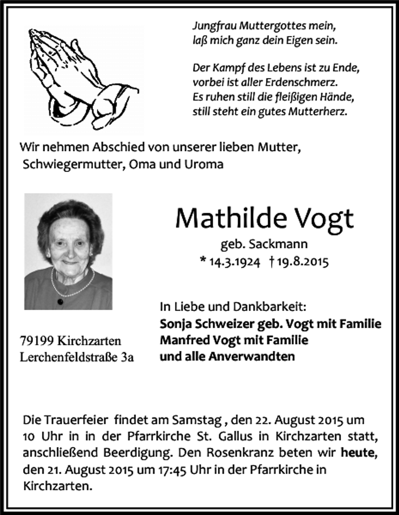 <p>Jungfrau Muttergottes mein,<br />laß mich ganz dein Eigen sein.<br />Der Kampf des Lebens ist zu Ende,<br />vorbei ist aller Erdenschmerz.<br />Es ruhen still die fleißigen Hände,<br />still steht ein gutes Mutterherz.</p><p>Wir nehmen Abschied von unserer lieben Mutter,<br />Schwiegermutter, Oma und Uroma</p><p>Mathilde Vogt<br />geb. Sackmann<br />* 14.3.1924 † 19.8.2015</p><p>79199 Kirchzarten<br />Lerchenfeldstraße 3a</p><p>In Liebe und Dankbarkeit:<br />Sonja Schweizer geb. Vogt mit Familie<br />Manfred Vogt mit Familie<br />und alle Anverwandten</p><p>Die Trauerfeier findet am Samstag , den 22. August 2015 um<br />10 Uhr in in der Pfarrkirche St. Gallus in Kirchzarten statt,<br />anschließend Beerdigung. Den Rosenkranz beten wir heute,<br />den 21. August 2015 um 17:45 Uhr in der Pfarrkirche in<br />Kirchzarten.</p>
