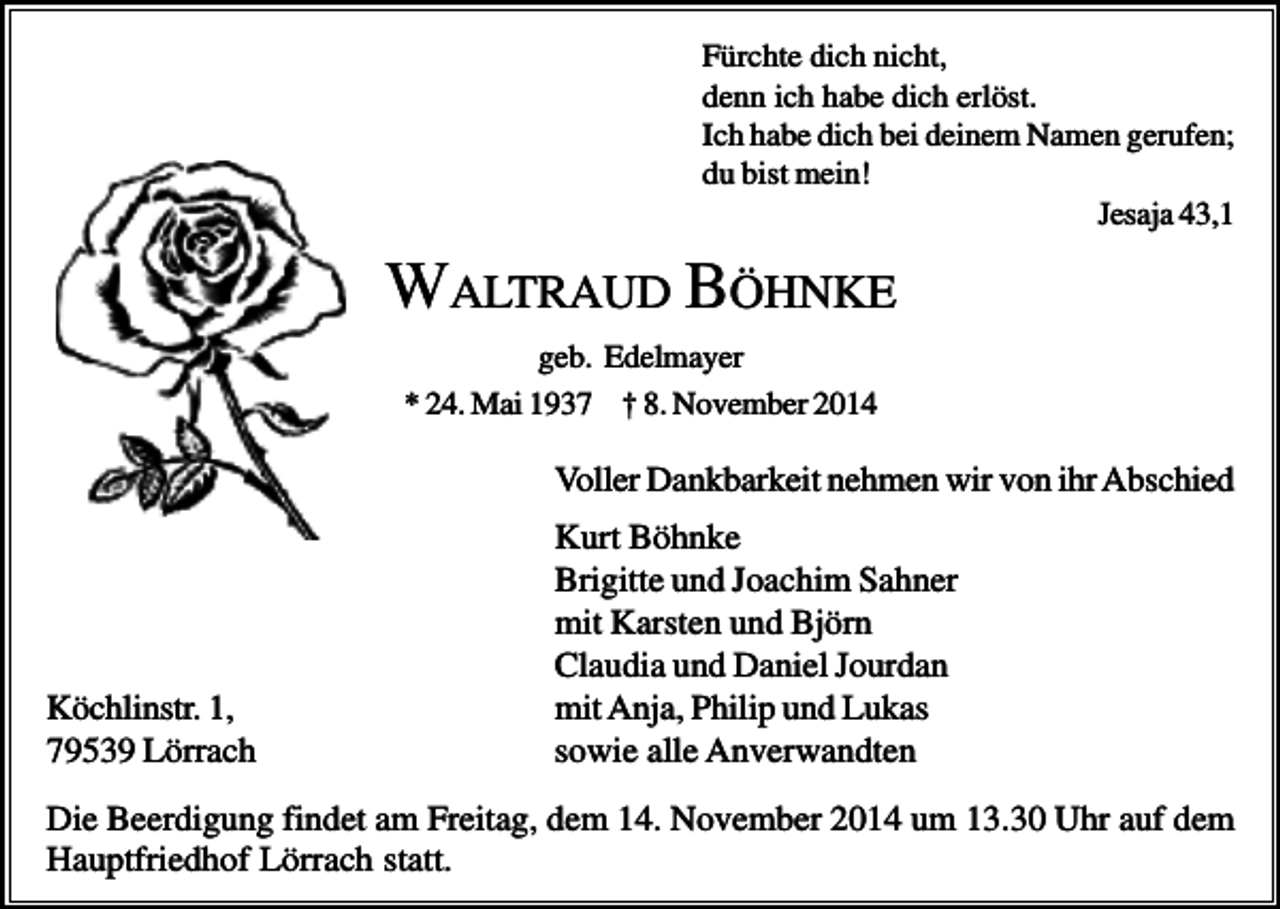 <p>Fürchte dich nicht,<br />denn ich habe dich erlöst.<br />Ich habe dich bei deinem Namen gerufen;<br />du bist mein!<br />Jesaja 43,1</p><p>WALTRAUD BÖHNKE<br />geb. Edelmayer<br />* 24. Mai 1937 † 8. November 2014</p><p>Voller Dankbarkeit nehmen wir von ihr Abschied</p><p>Köchlinstr. 1,<br />79539 Lörrach</p><p>Kurt Böhnke<br />Brigitte und Joachim Sahner<br />mit Karsten und Björn<br />Claudia und Daniel Jourdan<br />mit Anja, Philip und Lukas<br />sowie alle Anverwandten</p><p>Die Beerdigung findet am Freitag, dem 14. November 2014 um 13.30 Uhr auf dem<br />Hauptfriedhof Lörrach statt.</p>