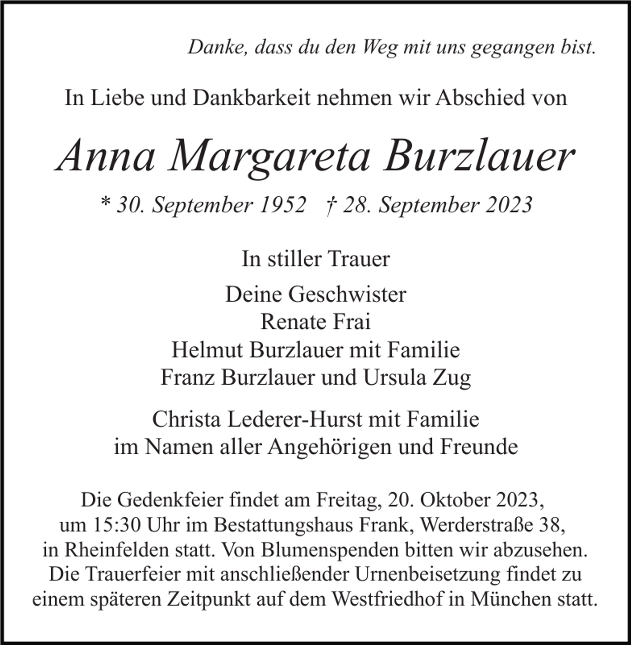 <p>Danke, dass du den Weg mit uns gegangen bist.</p><p>In Liebe und Dankbarkeit nehmen wir Abschied von</p><p>Anna Margareta Burzlauer<br />* 30. September 1952 † 28. September 2023<br />In stiller Trauer<br />Deine Geschwister<br />Renate Frai<br />Helmut Burzlauer mit Familie<br />Franz Burzlauer und Ursula Zug<br />Christa Lederer-Hurst mit Familie<br />im Namen aller Angehörigen und Freunde<br />Die Gedenkfeier findet am Freitag, 20. Oktober 2023,<br />um 15:30 Uhr im Bestattungshaus Frank, Werderstraße 38,<br />in Rheinfelden statt. Von Blumenspenden bitten wir abzusehen.<br />Die Trauerfeier mit anschließender Urnenbeisetzung findet zu<br />einem späteren Zeitpunkt auf dem Westfriedhof in München statt.</p>