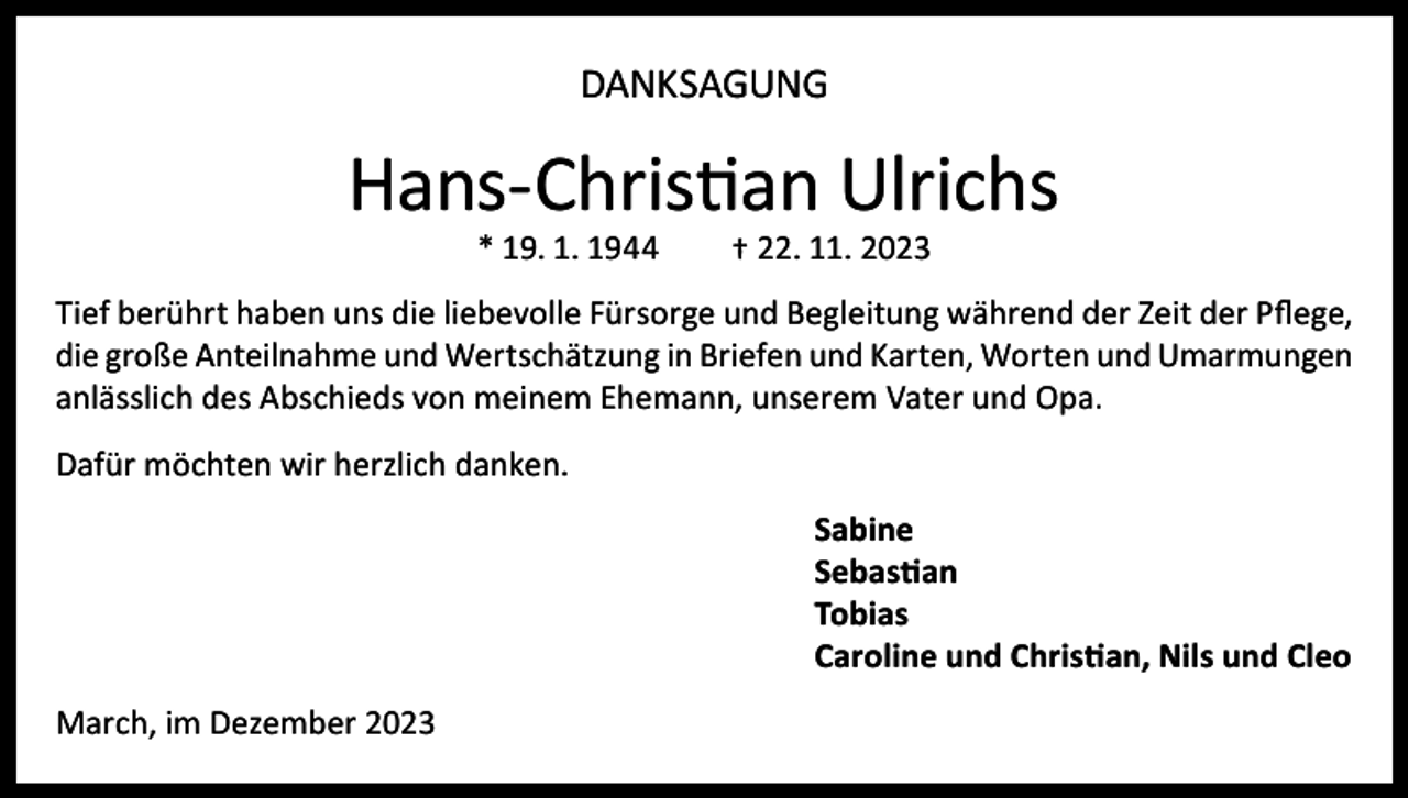 <p>DANKSAGUNG</p><p>Hans-Christian Ulrichs<br />* 19. 1. 1944</p><p>† 22. 11. 2023</p><p>Tief berührt haben uns die liebevolle Fürsorge und Begleitung während der Zeit der Pflege,<br />die große Anteilnahme und Wertschätzung in Briefen und Karten, Worten und Umarmungen<br />anlässlich des Abschieds von meinem Ehemann, unserem Vater und Opa.<br />Dafür möchten wir herzlich danken.<br />Sabine<br />Sebastian<br />Tobias<br />Caroline und Christian, Nils und Cleo<br />March, im Dezember 2023</p>