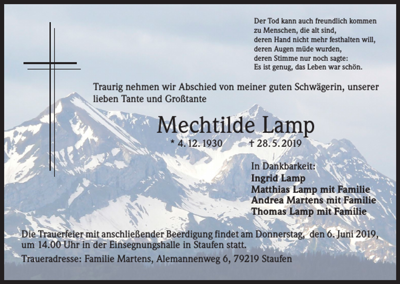 <p>Der Tod kann auch freundlich kommen<br />zu Menschen, die alt sind,<br />deren Hand nicht mehr festhalten will,<br />deren Augen müde wurden,<br />deren Stimme nur noch sagte:<br />Es ist genug, das Leben war schön.</p><p>Traurig nehmen wir Abschied von meiner guten Schwägerin, ­unserer<br />lieben Tante und Großtante</p><p>Mechtilde Lamp<br />* 4. 12. 1930</p><p>† 28. 5. 2019</p><p>In Dankbarkeit:<br />Ingrid Lamp<br />Matthias Lamp mit Familie<br />Andrea Martens mit Familie<br />Thomas Lamp mit Familie<br />Die Trauerfeier mit anschließender Beerdigung findet am Donnerstag, den 6. Juni 2019,<br />um 14.00 Uhr in der Einsegnungshalle in Staufen statt.<br />Traueradresse: Familie Martens, Alemannenweg 6, 79219 Staufen</p>