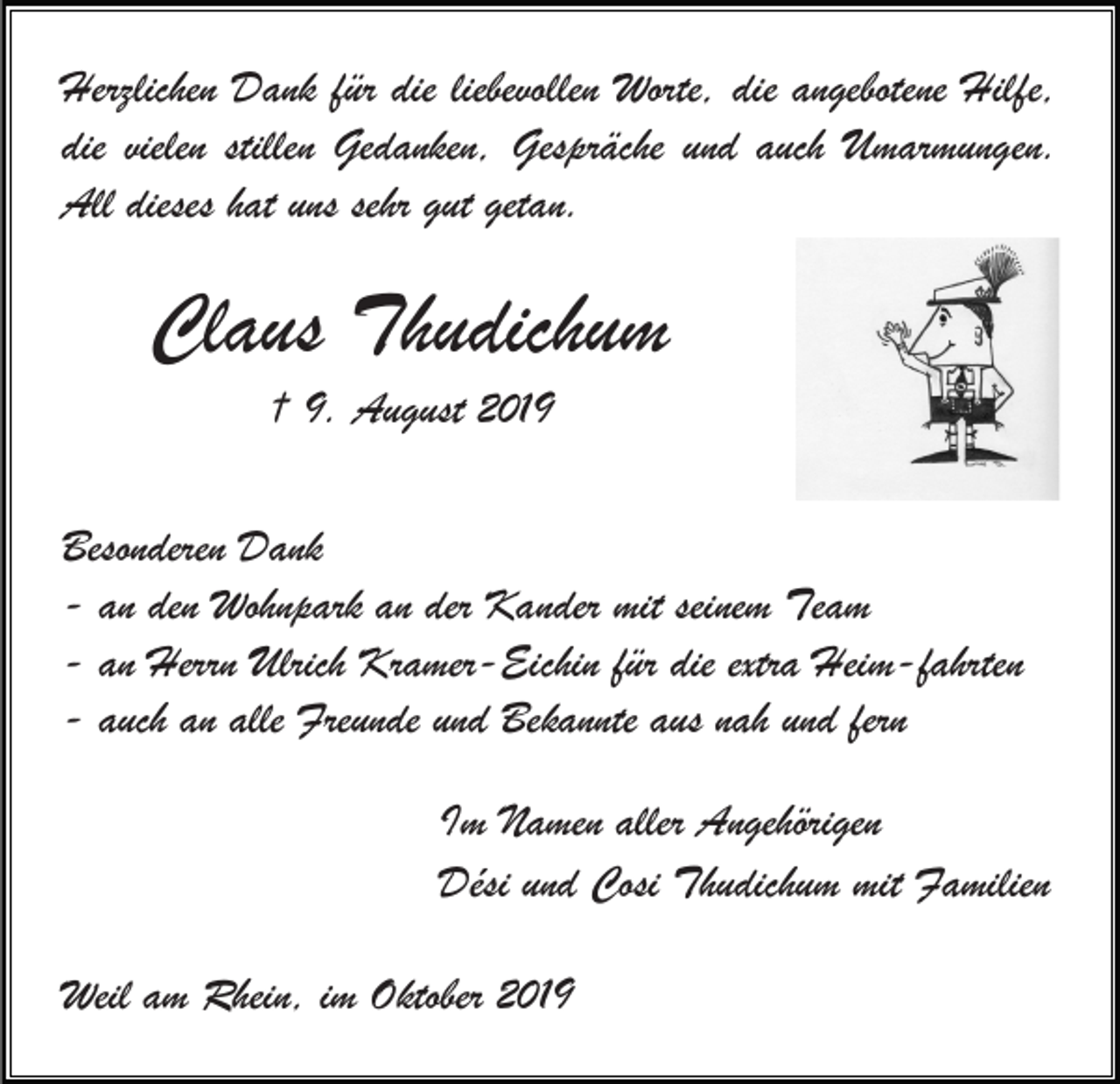 <p>Herzlichen Dank für die liebevollen Worte, die angebotene Hilfe,<br />die vielen stillen Gedanken, Gespräche und auch Umarmungen.<br />All dieses hat uns sehr gut getan.</p><p>Claus Thudichum<br />† 9. August 2019<br />Besonderen Dank<br />- an den Wohnpark an der Kander mit seinem Team<br />- an Herrn Ulrich Kramer-Eichin für die extra Heim-fahrten<br />- auch an alle Freunde und Bekannte aus nah und fern<br />Im Namen aller Angehörigen<br />Dési und Cosi Thudichum mit Familien<br />Weil am Rhein, im Oktober 2019</p>