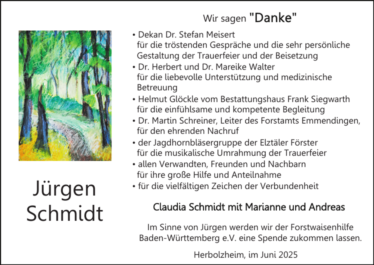 <p>Wir sagen</p><p>Jürgen<br />Schmidt</p><p>• Dekan Dr. Stefan Meisert<br />für die tröstenden Gespräche und die sehr persönliche<br />Gestaltung der Trauerfeier und der Beisetzung<br />• Dr. Herbert und Dr. Mareike Walter<br />für die liebevolle Unterstützung und medizinische<br />Betreuung<br />• Helmut Glöckle vom Bestattungshaus Frank Siegwarth<br />für die einfühlsame und kompetente Begleitung<br />• Dr. Martin Schreiner, Leiter des Forstamts Emmendingen,<br />für den ehrenden Nachruf<br />• der Jagdhornbläsergruppe der Elztäler Förster<br />für die musikalische Umrahmung der Trauerfeier<br />• allen Verwandten, Freunden und Nachbarn<br />für ihre große Hilfe und Anteilnahme<br />• für die vielfältigen Zeichen der Verbundenheit</p><p>Im Sinne von Jürgen werden wir der Forstwaisenhilfe<br />Baden-Württemberg e.V. eine Spende zukommen lassen.<br />Herbolzheim, im Juni 2025</p>