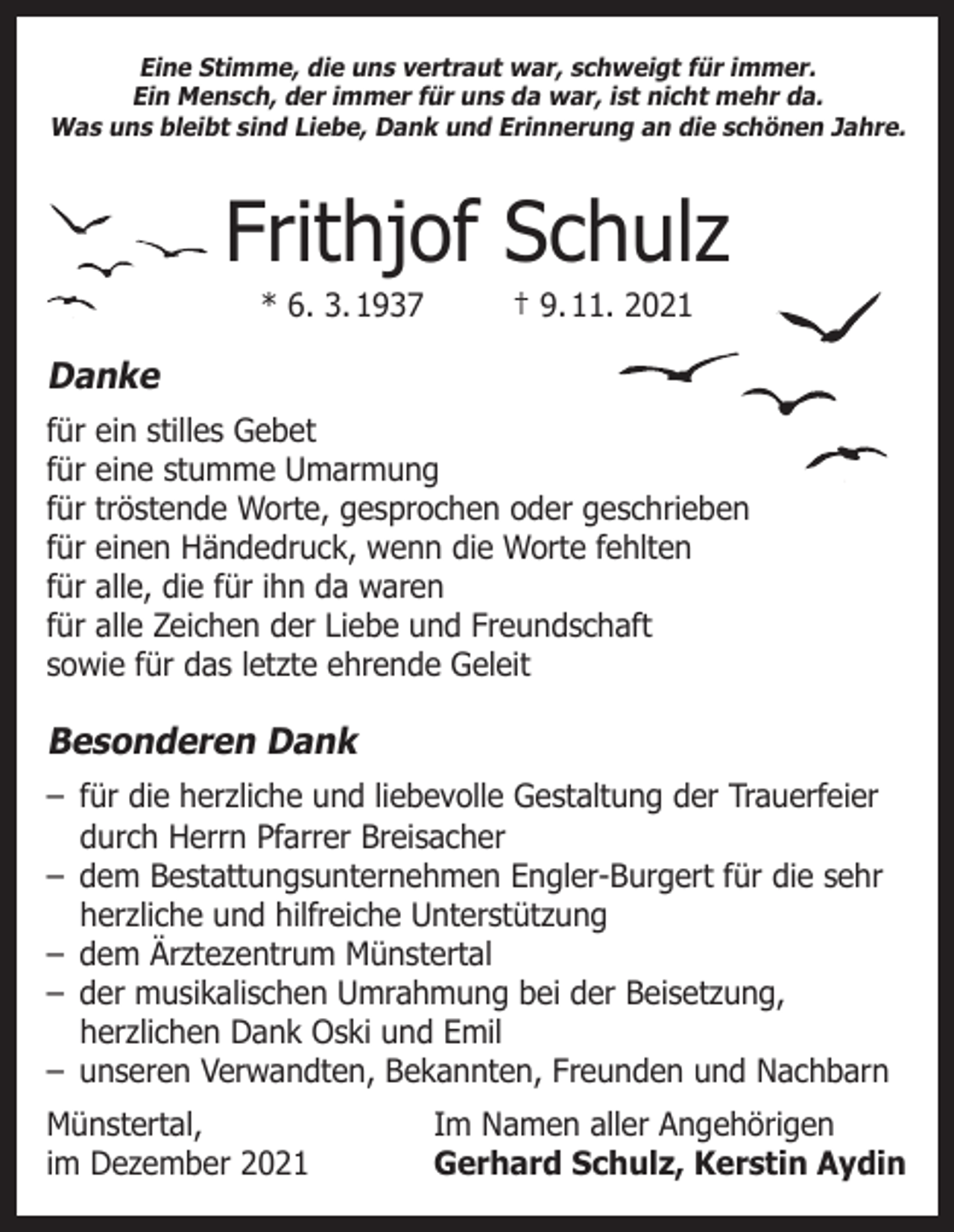 <p>Eine Stimme, die uns vertraut war, schweigt für immer.<br />Ein Mensch, der immer für uns da war, ist nicht mehr da.<br />Was uns bleibt sind Liebe, Dank und Erinnerung an die schönen Jahre.</p><p>Frithjof Schulz<br />* 6. 3. 1937</p><p>† 9. 11. 2021</p><p>Danke<br />für ein stilles Gebet<br />für eine stumme Umarmung<br />für tröstende Worte, gesprochen oder geschrieben<br />für einen Händedruck, wenn die Worte fehlten<br />für alle, die für ihn da waren<br />für alle Zeichen der Liebe und Freundschaft<br />sowie für das letzte ehrende Geleit</p><p>Besonderen Dank<br />– für die herzliche und liebevolle Gestaltung der Trauerfeier<br />durch Herrn Pfarrer Breisacher<br />– dem Bestattungsunternehmen Engler-Burgert für die sehr<br />herzliche und hilfreiche Unterstützung<br />– dem Ärztezentrum Münstertal<br />– der musikalischen Umrahmung bei der Beisetzung,<br />herzlichen Dank Oski und Emil<br />– unseren Verwandten, Bekannten, Freunden und Nachbarn<br />Münstertal,<br />im Dezember 2021</p><p>Im Namen aller Angehörigen<br />Gerhard Schulz, Kerstin Aydin</p>