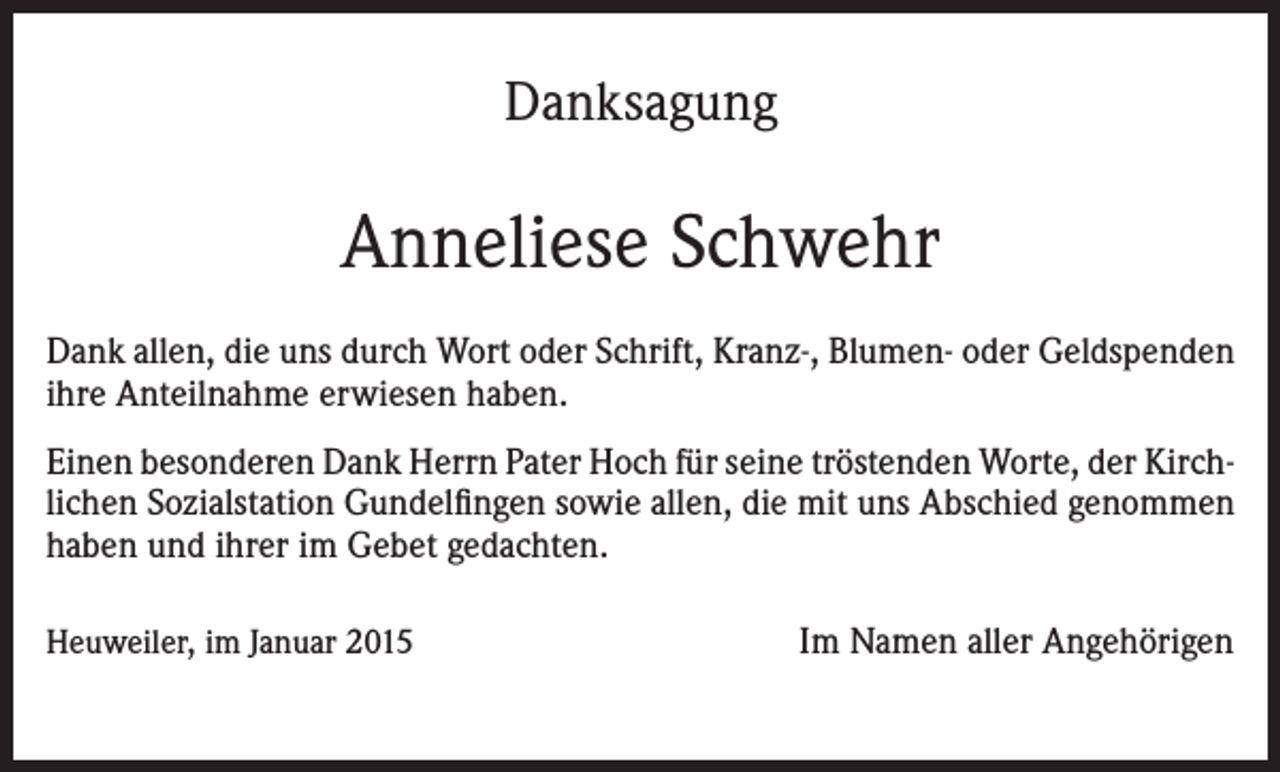<p>Danksagung</p><p>Anneliese Schwehr<br />Dank allen, die uns durch Wort oder Schrift, Kranz-, Blumen- oder Geldspenden<br />ihre Anteilnahme erwiesen haben.<br />Einen besonderen Dank Herrn Pater Hoch für seine tröstenden Worte, der Kirchlichen Sozialstation Gundelfingen sowie allen, die mit uns Abschied genommen<br />haben und ihrer im Gebet gedachten.<br />Heuweiler, im Januar 2015</p><p>Im Namen aller Angehörigen</p>