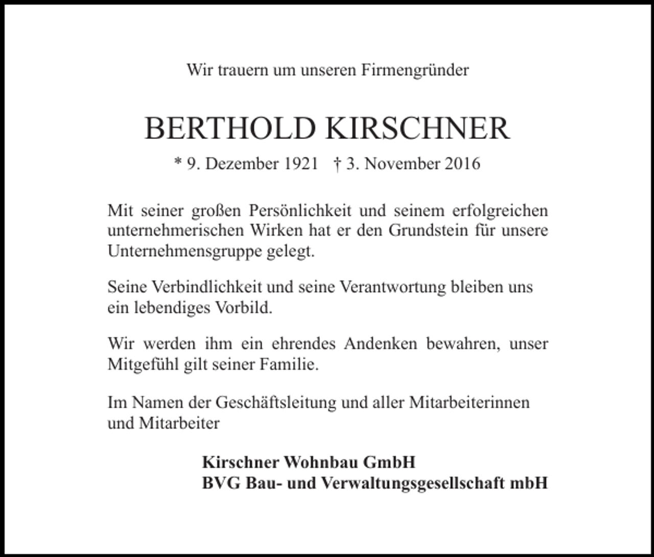 <p>Wir trauern um unseren Firmengründer</p><p>BERTHOLD KIRSCHNER<br />* 9. Dezember 1921 † 3. November 2016<br />Mit seiner großen Persönlichkeit und seinem erfolgreichen<br />unternehmerischen Wirken hat er den Grundstein für unsere<br />Unternehmensgruppe gelegt.<br />Seine Verbindlichkeit und seine Verantwortung bleiben uns<br />ein lebendiges Vorbild.<br />Wir werden ihm ein ehrendes Andenken bewahren, unser<br />Mitgefühl gilt seiner Familie.<br />Im Namen der Geschäftsleitung und aller Mitarbeiterinnen<br />und Mitarbeiter<br />Kirschner Wohnbau GmbH<br />BVG Bau- und Verwaltungsgesellschaft mbH</p>