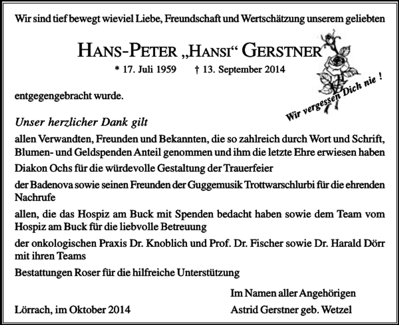 <p>Wir sind tief bewegt wieviel Liebe, Freundschaft und Wertschätzung unserem geliebten</p><p>HANS-PETER „HANSI“ GERSTNER<br />* 17. Juli 1959</p><p>† 13. September 2014</p><p>entgegengebracht wurde.</p><p>Unser herzlicher Dank gilt</p><p>nie</p><p>!</p><p>e</p><p>s<br />ges</p><p>ver<br />Wir</p><p>ich<br />nD</p><p>allen Verwandten, Freunden und Bekannten, die so zahlreich durch Wort und Schrift,<br />Blumen- und Geldspenden Anteil genommen und ihm die letzte Ehre erwiesen haben<br />Diakon Ochs für die würdevolle Gestaltung der Trauerfeier<br />der Badenova sowie seinen Freunden der Guggemusik Trottwarschlurbi für die ehrenden<br />Nachrufe<br />allen, die das Hospiz am Buck mit Spenden bedacht haben sowie dem Team vom<br />Hospiz am Buck für die liebvolle Betreuung<br />der onkologischen Praxis Dr. Knoblich und Prof. Dr. Fischer sowie Dr. Harald Dörr<br />mit ihren Teams<br />Bestattungen Roser für die hilfreiche Unterstützung<br />Lörrach, im Oktober 2014</p><p>Im Namen aller Angehörigen<br />Astrid Gerstner geb. Wetzel</p>