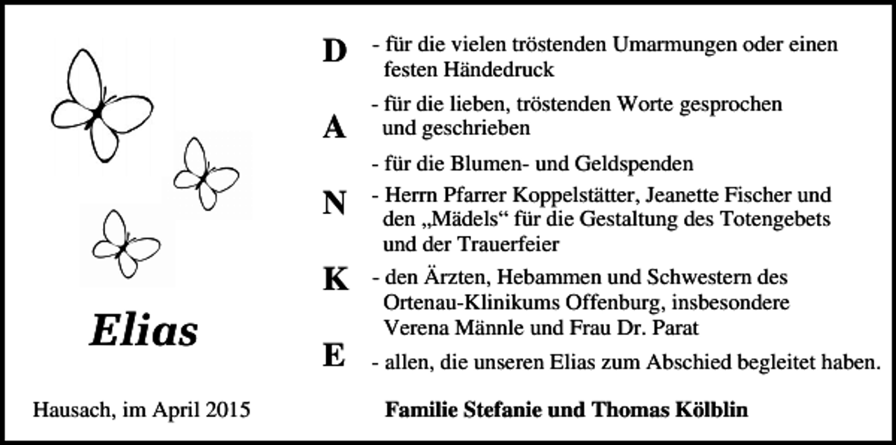 <p>D</p><p>- für die vielen tröstenden Umarmungen oder einen<br />festen Händedruck</p><p>A</p><p>- für die lieben, tröstenden Worte gesprochen<br />und geschrieben</p><p>N<br />K</p><p>Elias<br />Hausach, im April 2015</p><p>E</p><p>- für die Blumen- und Geldspenden<br />- Herrn Pfarrer Koppelstätter, Jeanette Fischer und<br />den „Mädels“ für die Gestaltung des Totengebets<br />und der Trauerfeier<br />- den Ärzten, Hebammen und Schwestern des<br />Ortenau-Klinikums Offenburg, insbesondere<br />Verena Männle und Frau Dr. Parat<br />- allen, die unseren Elias zum Abschied begleitet haben.<br />Familie Stefanie und Thomas Kölblin</p>