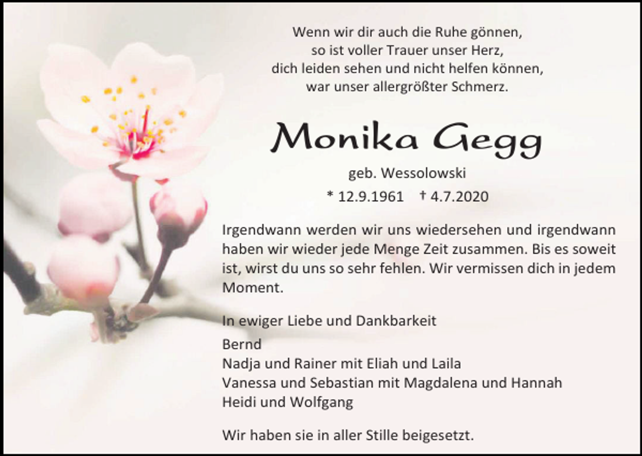 <p>Wenn wir dir auch die Ruhe gönnen,<br />so ist voller Trauer unser Herz,<br />dich leiden sehen und nicht helfen können,<br />war unser allergrößter Schmerz.</p><p>Monika Gegg<br />geb. Wessolowski<br />* 12.9.1961 † 4.7.2020<br />Irgendwann werden wir uns wiedersehen und irgendwann<br />haben wir wieder jede Menge Zeit zusammen. Bis es soweit<br />ist, wirst du uns so sehr fehlen. Wir vermissen dich in jedem<br />Moment.<br />In ewiger Liebe und Dankbarkeit<br />Bernd<br />Nadja und Rainer mit Eliah und Laila<br />Vanessa und Sebastian mit Magdalena und Hannah<br />Heidi und Wolfgang<br />Wir haben sie in aller Stille beigesetzt.</p>