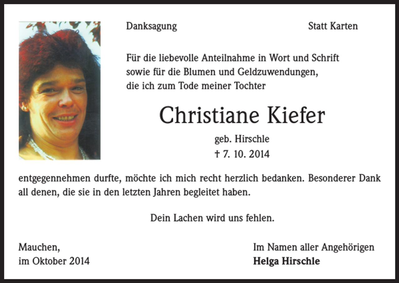 <p>Danksagung</p><p>Statt Karten</p><p>Für die liebevolle Anteilnahme in Wort und Schrift<br />sowie für die Blumen und Geldzuwendungen,<br />die ich zum Tode meiner Tochter</p><p>Christiane Kiefer<br />geb. Hirschle<br />† 7. 10. 2014<br />entgegennehmen durfte, möchte ich mich recht herzlich bedanken. Besonderer Dank<br />all denen, die sie in den letzten Jahren begleitet haben.<br />Dein Lachen wird uns fehlen.<br />Mauchen,<br />im Oktober 2014</p><p>Im Namen aller Angehörigen<br />Helga Hirschle</p>