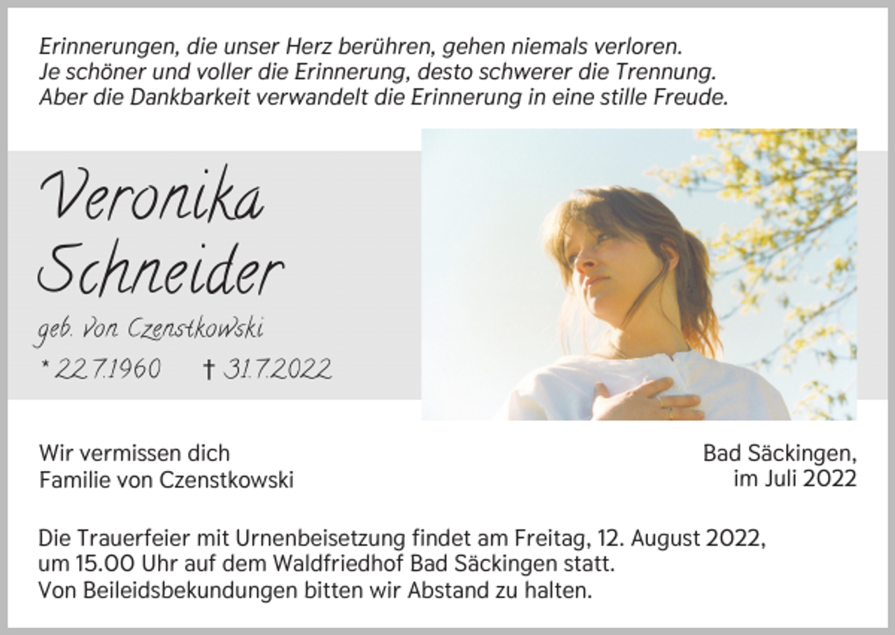 <p>Erinnerungen, die unser Herz berühren, gehen niemals verloren.<br />Je schöner und voller die Erinnerung, desto schwerer die Trennung.<br />Aber die Dankbarkeit verwandelt die Erinnerung in eine stille Freude.</p><p>Veronika<br />Schneider</p><p>geb. von Czenstkowski<br />* 22.7.1960</p><p>† 31.7.2022</p><p>Wir vermissen dich<br />Familie von Czenstkowski</p><p>Bad Säckingen,<br />im Juli 2022</p><p>Die Trauerfeier mit Urnenbeisetzung findet am Freitag, 12. August 2022,<br />um 15.00 Uhr auf dem Waldfriedhof Bad Säckingen statt.<br />Von Beileidsbekundungen bitten wir Abstand zu halten.</p>
