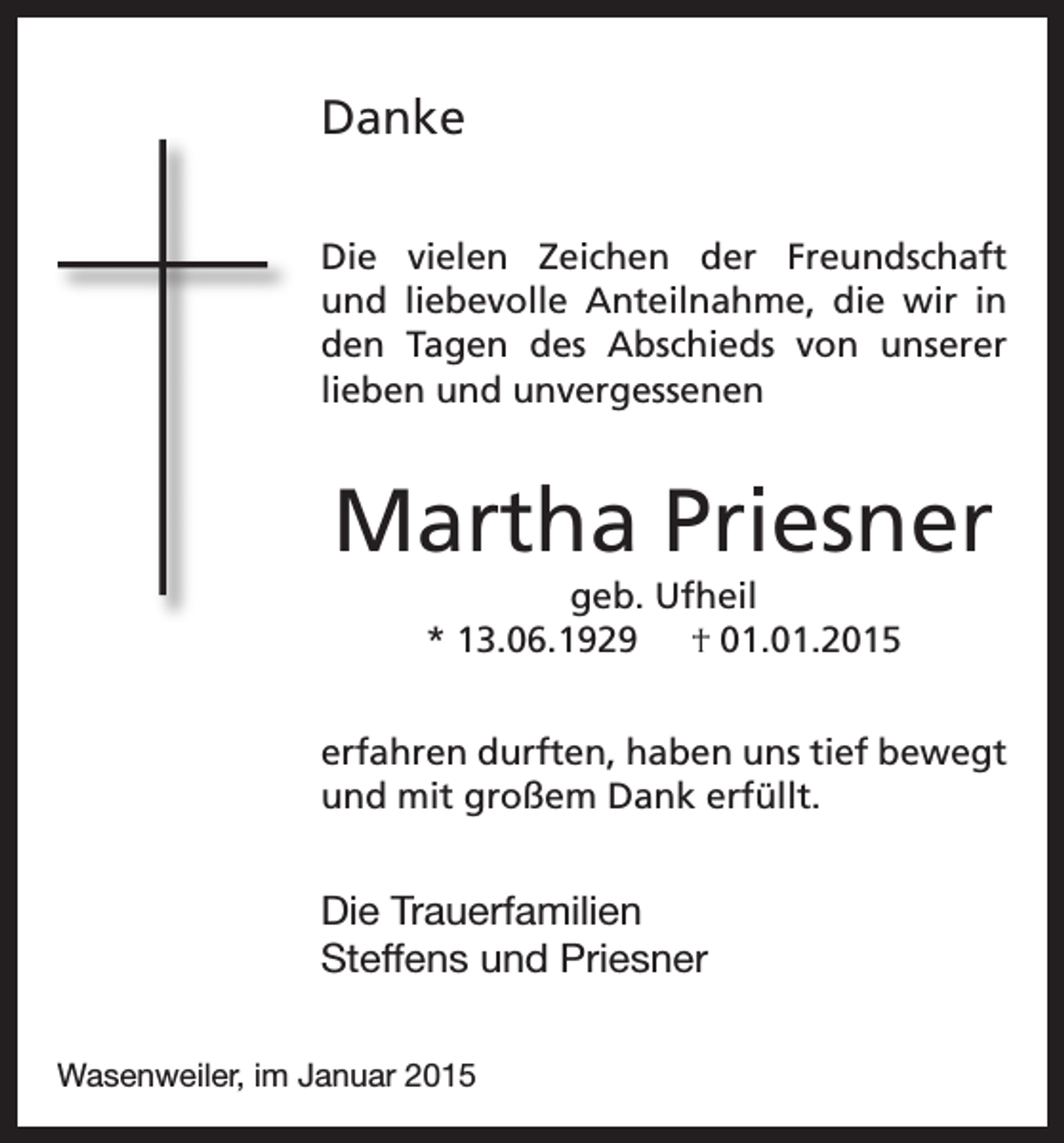 <p>Danke<br />Die vielen Zeichen der Freundschaft<br />und liebevolle Anteilnahme, die wir in<br />den Tagen des Abschieds von unserer<br />lieben und unvergessenen</p><p>Martha Priesner<br />geb. Ufheil<br />* 13.06.1929 † 01.01.2015<br />erfahren durften, haben uns tief bewegt<br />und mit großem Dank erfüllt.</p><p>Die Trauerfamilien<br />Steffens und Priesner<br />Wasenweiler, im Januar 2015</p>