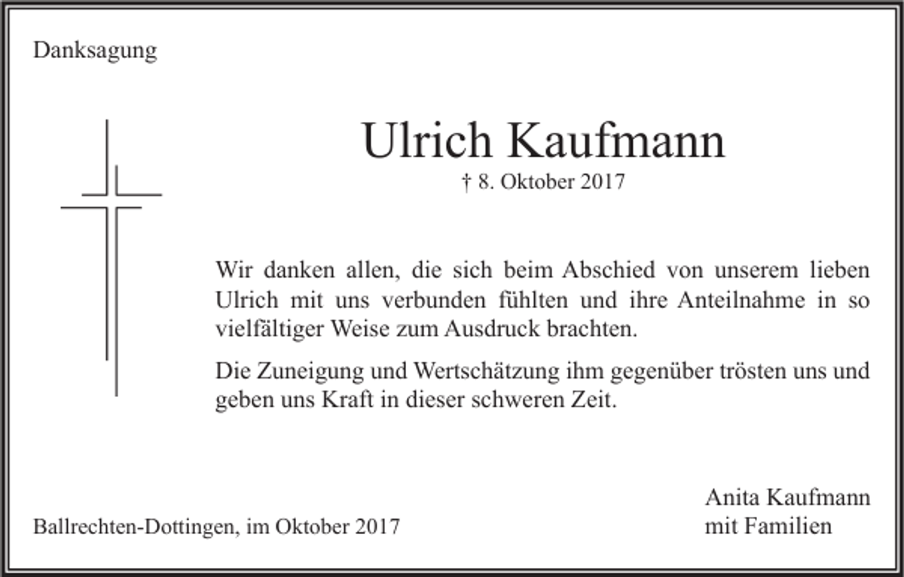 <p>DDanksagung<br />a n ks a g u n g</p><p>Ulrich<br />Ulri<br />c h KKaufmann<br />a uf m a n n<br />†† 8.<br />8. Oktober<br />O kt o b er 22</p><p>Wir<br />beim<br />Wir d adanken<br />n k e n allallen,<br />e n, didie<br />e sisich<br />c h b ei<br />m AAbschied<br />bs c hi e d v von<br />o n u unserem<br />ns er e m li lieben<br />e be n<br />Ulrich<br />Ulri c h mit<br />mit uuns<br />ns vverbunden<br />er b u n d e n f fühlten<br />ü hlt e n uund<br />n d i ihre<br />hr e AAnteilnahme<br />nt eil n a h m e i in<br />n s so<br />o<br />vielfältiger<br />brachten.<br />vi elf älti g er Weise<br />Weis e zzum<br />u m Ausdruck<br />A us dr u c k br<br />a c ht e n.<br />Die<br />Di e ZZuneigung<br />u n ei g u n g uund<br />n d Wertschätzung<br />Werts c h ät z u n g i ihm<br />h m ggegenüber<br />e g e n ü b er trtrösten<br />öst e n uuns<br />ns uund<br />nd<br />g e b e n uuns<br />ns Kraft<br />Kr aft iin<br />n di<br />es er sschweren<br />c h w er e n Zeit.<br />Z eit.<br />geben<br />dieser</p><p>BBallrechten-Dottingen,<br />allr e c ht e n- D otti n g e n, i im<br />m Oktober<br />O kt o b er 22</p><p>A nit a KKaufmann<br />Anita<br />a uf m a n n<br />mitFFamilien<br />mit<br />a mili e n</p>