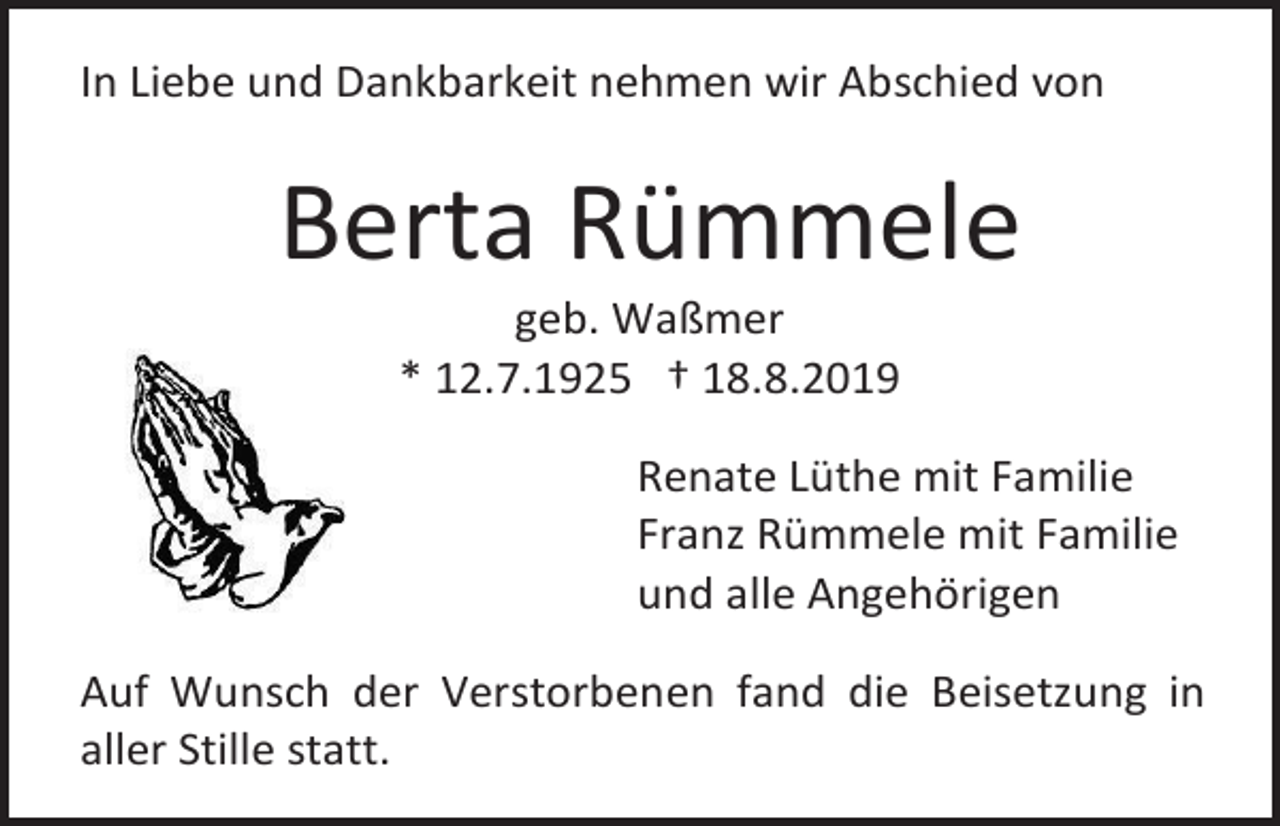 <p>In Liebe und Dankbarkeit nehmen wir Abschied von</p><p>Berta Rümmele<br />geb. Waßmer<br />* 12.7.1925 † 18.8.2019<br />Renate Lüthe mit Familie<br />Franz Rümmele mit Familie<br />und alle Angehörigen<br />Auf Wunsch der Verstorbenen fand die Beisetzung in<br />aller Stille statt.</p>