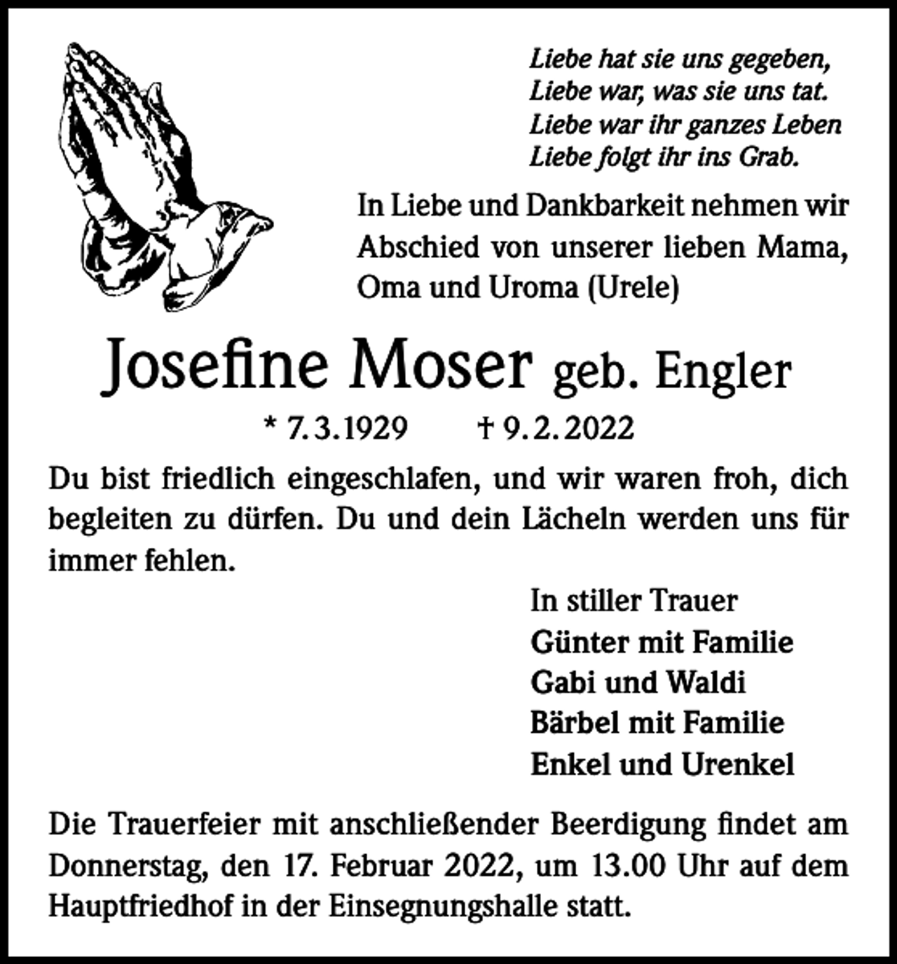 <p>Liebe hat sie uns gegeben,<br />Liebe war, was sie uns tat.<br />Liebe war ihr ganzes Leben<br />Liebe folgt ihr ins Grab.</p><p>In Liebe und Dankbarkeit nehmen wir<br />Abschied von unserer lieben Mama,<br />Oma und Uroma (Urele)</p><p>Josefine Moser geb. Engler<br />* 7. 3.1929 † 9. 2. 2022<br />Du bist friedlich eingeschlafen, und wir waren froh, dich<br />begleiten zu dürfen. Du und dein Lächeln werden uns für<br />immer fehlen.<br />In stiller Trauer<br />Günter mit Familie<br />Gabi und Waldi<br />Bärbel mit Familie<br />Enkel und Urenkel<br />Die Trauerfeier mit anschließender Beerdigung findet am<br />Donnerstag, den 17. Februar 2022, um 13.00 Uhr auf dem<br />Hauptfriedhof in der Einsegnungshalle statt.</p>