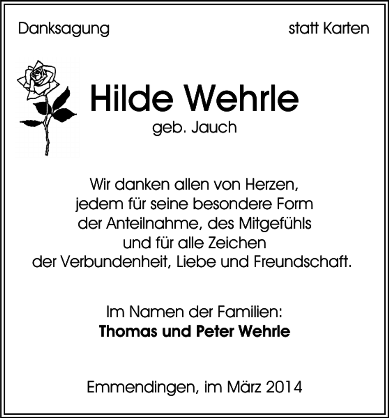 <p>Danksagung</p><p>statt Karten</p><p>Hilde Wehrle<br />geb. Jauch</p><p>Wir danken allen von Herzen,<br />jedem für seine besondere Form<br />der Anteilnahme, des Mitgefühls<br />und für alle Zeichen<br />der Verbundenheit, Liebe und Freundschaft.<br />Im Namen der Familien:<br />Thomas und Peter Wehrle<br />Emmendingen, im März 2014</p>