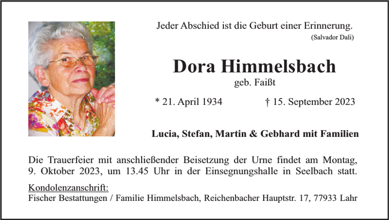 <p>Jeder Abschied ist die Geburt einer Erinnerung.<br />(Salvador Dali)</p><p>Dora Himmelsbach<br />geb. Faißt</p><p>* 21. April 1934</p><p>† 15. September 2023</p><p>Lucia, Stefan, Martin &amp; Gebhard mit Familien<br />Die Trauerfeier mit anschließender Beisetzung der Urne findet am Montag,<br />9. Oktober 2023, um 13.45 Uhr in der Einsegnungshalle in Seelbach statt.<br />Kondolenzanschrift:<br />Fischer Bestattungen / Familie Himmelsbach, Reichenbacher Hauptstr. 17, 77933 Lahr</p>