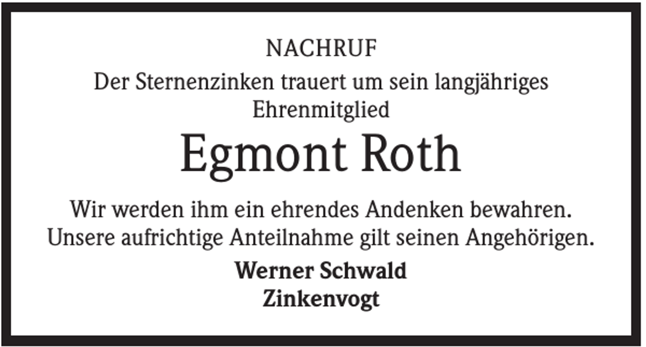 <p>NACHRUF<br />Der Sternenzinken trauert um sein langjähriges<br />Ehrenmitglied</p><p>Egmont Roth<br />Wir werden ihm ein ehrendes Andenken bewahren.<br />Unsere aufrichtige Anteilnahme gilt seinen Angehörigen.<br />Werner Schwald<br />Zinkenvogt</p>